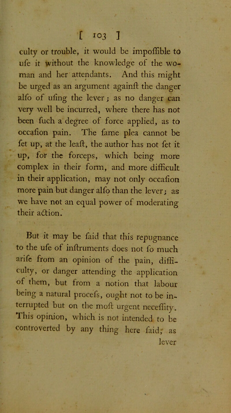 culty or trouble, it would be impoffible to life it without the knowledge of the wo- man and her attendants. And this might be urged as an argument again# the danger alfo of ufing the lever; as no danger can very well be incurred, where there has not been fuch a degree of force applied, as to occafion pain. The fame plea cannot be fet up, at the leaft, the author has not fet it up, for the forceps, which being more complex in their form, and more difficult in their application, may not only occafion more pain but danger alfo than the lever; as we have not an equal power of moderating their action.' l But it may be faid that this repugnance to the ufe of inffruments does not fo much arifc from an opinion of the pain, diffi- culty, or danger attending the application of them, but from a notion that labour being a natural procefs, ought not to be in- terrupted but on the moft urgent neceffity. This opinion, which is not intended to be controverted by any thing here faid, as lever