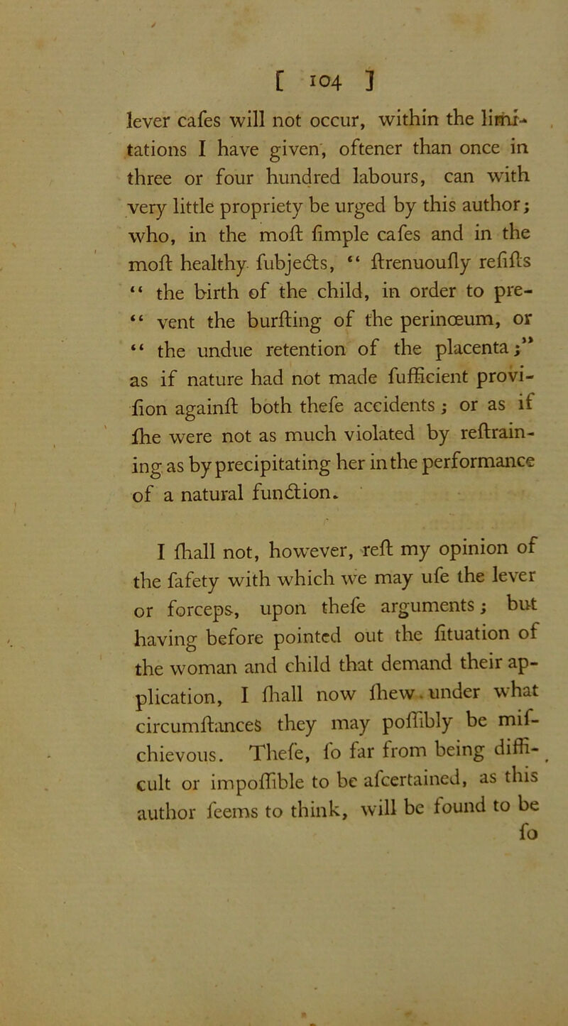 4 , [ io4 ] lever cafes will not occur, within the limi- tations I have given, oftener than once in three or four hundred labours, can with very little propriety be urged by this author; who, in the moft fimple cafes and in the moil healthy fubje&s, “ ftrenuoufly refills “ the birth of the child, in order to pre- “ vent the burfting of the perinceum, or “ the undue retention of the placenta as if nature had not made fufficient provi- fion againft both thefe accidents ; or as it fhe were not as much violated by reftrain- ing as by precipitating her in the performance of a natural function. I fhall not, however, reft my opinion of the fafety with which we may ufe the lever or forceps, upon thefe arguments; but having before pointed out the fituation of the woman and child that demand their ap- plication, I fhall now lhew. under what circumftanceS they may poftibly be mif- chievous. Thefe, fo far from being diffi-^ cult or impoftible to be afcertained, as this author feems to think, will be found to be fo