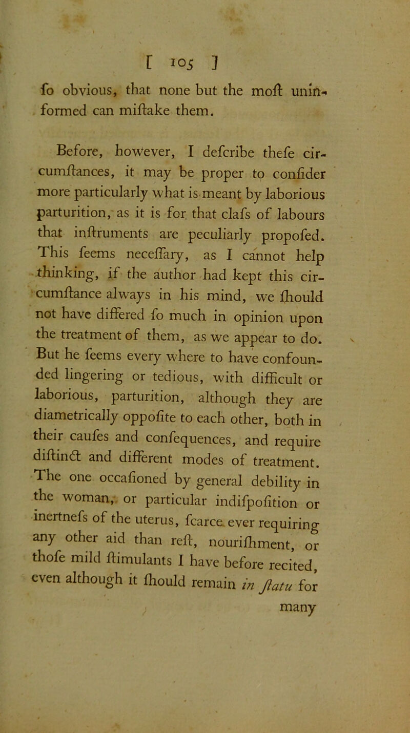 fo obvious, that none but the moft unin- formed can miftake them. Before, however, I defcribe thefe cir- cumftances, it may be proper to coniider more particularly what is meant by laborious parturition, as it is for that clafs of labours that inftruments are peculiarly propofed. This feems neceftary, as I cannot help thinking, if the author had kept this cir- cumftance always in his mind, we fliould not have differed fo much in opinion upon the treatment of them, as we appear to do. But he feems every where to have confoun- ded lingering or tedious, with difficult or laborious, parturition, although they are diametrically oppofite to each other, both in their caufes and confequences, and require diftindt and different modes of treatment. The one occafioned by general debility in the woman, or particular indifpofition or inertnefs of the uterus, fcarce. ever requiring any other aid than reft, nourifhment, or thofe mild ftimulants I have before recited, even although it flrould remain in Jiatu for many