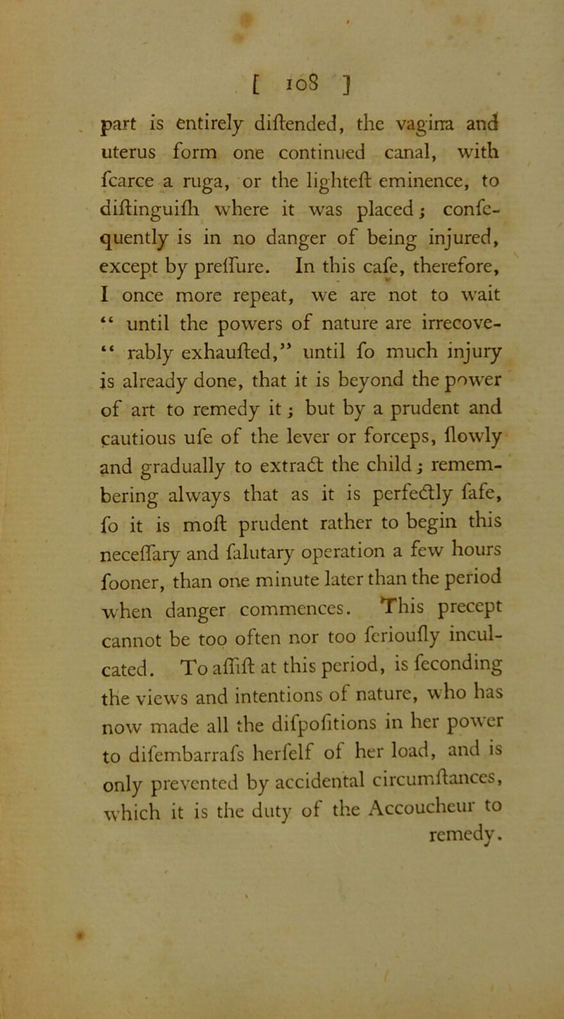 part is entirely diftended, the vagina and uterus form one continued canal, with fcarce a ruga, or the lighted: eminence, to didinguidi where it was placed; confc- quently is in no danger of being injured, except by prelfure. In this cafe, therefore, I once more repeat, we are not to wait “ until the powers of nature are irrecove- “ rably exhauded,” until fo much injury is already done, that it is beyond the power of art to remedy it; but by a prudent and cautious ufe of the lever or forceps, flowly and gradually to extract the child; remem- bering always that as it is perfectly fafe, fo it is mod: prudent rather to begin this necedary and falutary operation a few hours fooner, than one minute later than the period when danger commences. This precept cannot be too often nor too ferioudy incul- cated. To aflid at this period, is feconding the views and intentions of nature, who has now made all the difpodtions in her power to difembarrafs herfelf ol her load, and is only prevented by accidental circumdances, which it is the duty of the Accoucheur to