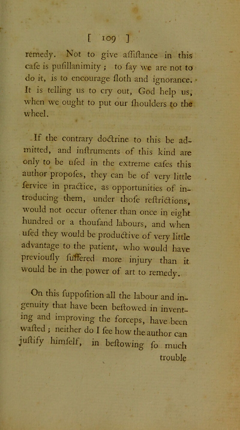 remedy. Not to give alfiitance in this cafe is pufillanimity; to fay we are not to do it, is to encourage floth and ignorance. • It is telling us to cry out, God help us, when we ought to put our Ihoulders to the wheel. If the contrary dodrine to this be ad- mitted, and inftruments of this kind are only to be ufed in the extreme cafes this author propofes, they can be of very little fervice in practice, as opportunities of in- troducing them, under thofe reltridions, would not occur oftener than once in eight hundred or a thoufand labours, and when ufed they would be productive of very little advantage to the patient, who would have previoufly buffered more injury than it would be in the power of art to remedy. On this fuppofition all the labour and in- genuity that have been bellowed in invent- ing and improving the forceps, have been wafted ; neither do I fee how the author can juftify himfelf, in bellowing fo much trouble