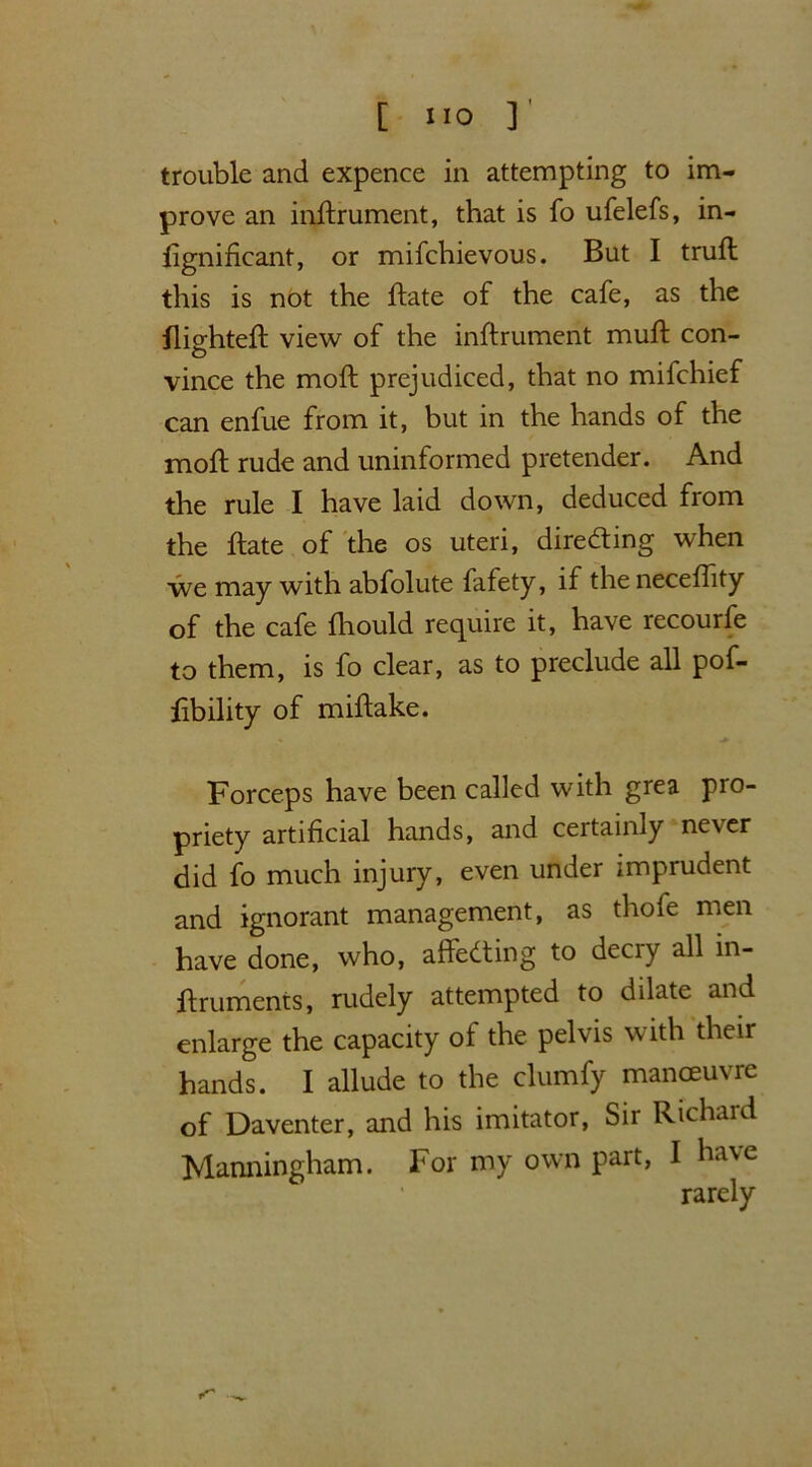 [ ‘10 ]' trouble and expence in attempting to im- prove an indrument, that is fo ufelefs, in- fignificant, or mifchievous. But I trud this is not the date of the cafe, as the flighted: view of the indrument mud con- vince the mod prejudiced, that no mifchief can enfue from it, but in the hands of the mod rude and uninformed pretender. And the rule I have laid down, deduced from the date of the os uteri, directing when we may with abfolute fafety, if the necedity of the cafe diould require it, have recourfe to them, is fo clear, as to preclude all pof- fibility of midake. Forceps have been called with grea pro- priety artificial hands, and certainly never did fo much injury, even under imprudent and ignorant management, as thofe men have done, who, affedting to deciy all in- druments, rudely attempted to dilate and enlarge the capacity of the pelvis with their hands. I allude to the clumfy manoeuvre of Daventer, and his imitator, Sir Richard Manningham. For my own part, I have rarely