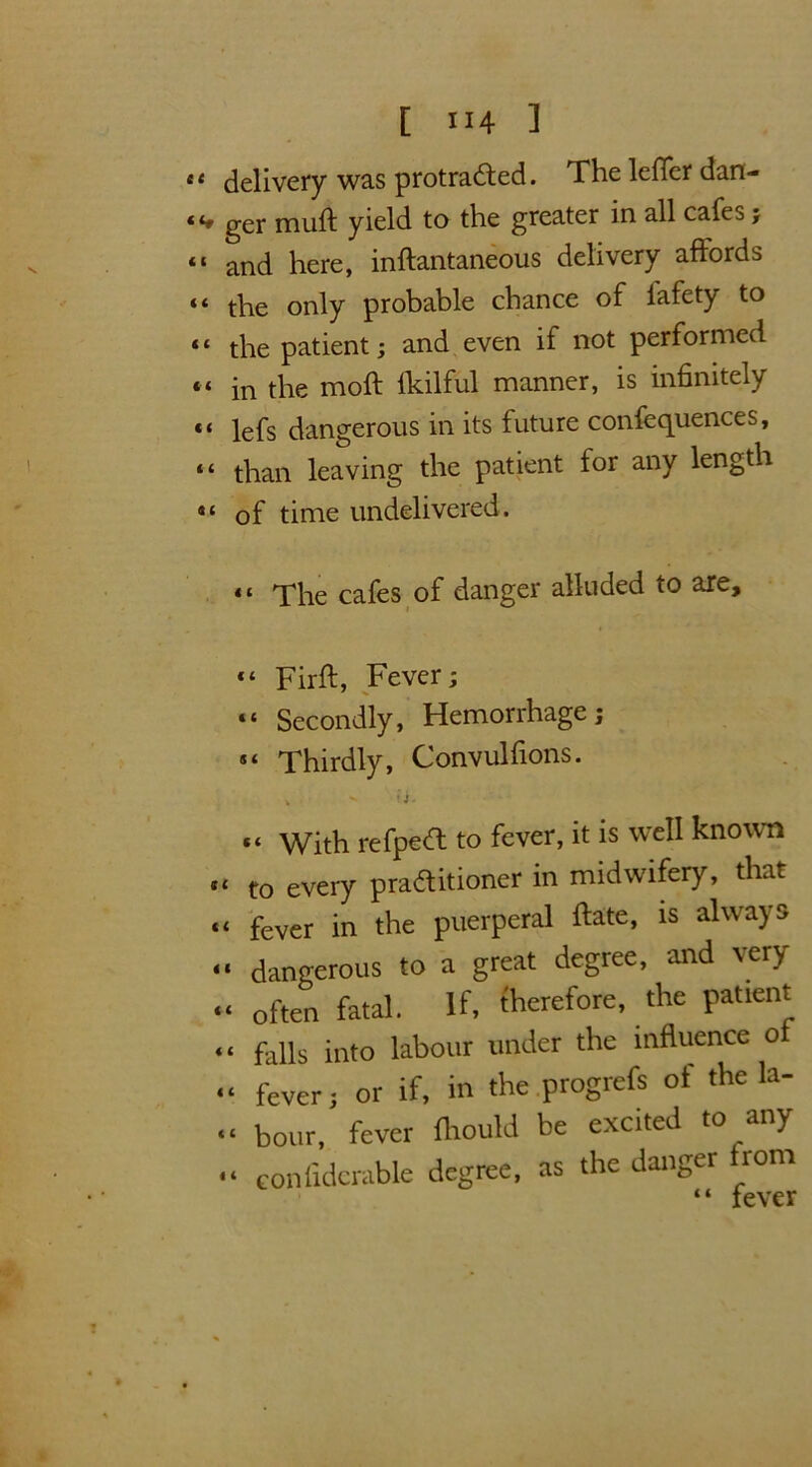 <t delivery was protracted. The leiTer dan- “» ger muft yield to the greater in all cafes; “ and here, inftantaneous delivery affords “ the only probable chance of fafety to “ the patient; and even if not performed “ in the moil lkilful manner, is infinitely *< lefs dangerous in its future conferences, “ than leaving the patient for any length •« of time undelivered. «* The cafes of danger alluded to are, “ Firft, Fever; “ Secondly, Hemorrhage; 5‘ Thirdly, Convulfions. * v f i - “ With refpeCt to fever, it is well known «t eVery practitioner in midwifery, that “ fever in the puerperal Fate, is always “ dangerous to a great degree, and very “ often fatal. If, therefore, the patient “ falls into labour under the influence oi “ fever; or if, in the progrefs of the la- “ hour, fever fhould be excited to any - confidcrable degree, as the danger from “ fever