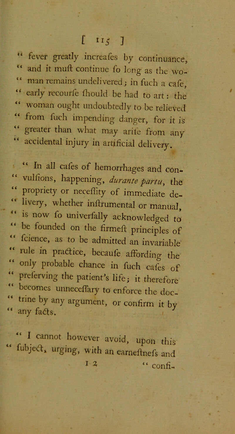 t **s J “ fever greatly increafes by continuance, “ and it mull continue fo long as the wo- “ man remains undelivered; in fuch a cafe, “ early recourfe fhould be had to art: the woman ought undoubtedly to be relieved from fuch impending danger, for it is greater than what may arile from any accidental injury in artificial delivery. In all cafes of hemorrhages and con- “ vuIfions> happening, durante partu, the “ propriety or neceffity of immediate de- livery, whether inftrumental or manual, is now fo univerfally acknowledged to “ be founded on the firmed principles of fcience, as to be admitted an invariable “ rule in Plaice, becaufe affording the “ onI7 Probable chance in fuch cafes of “ preferving the patient’s life; it therefore  becomes unneceffary to enforce the doc- “ trine by any argument, or confirm it by “ any fadts. i J M Cann0t however avoid> upon this lubjedt* urging, with an earneftnefs and 1 2 “ confi-