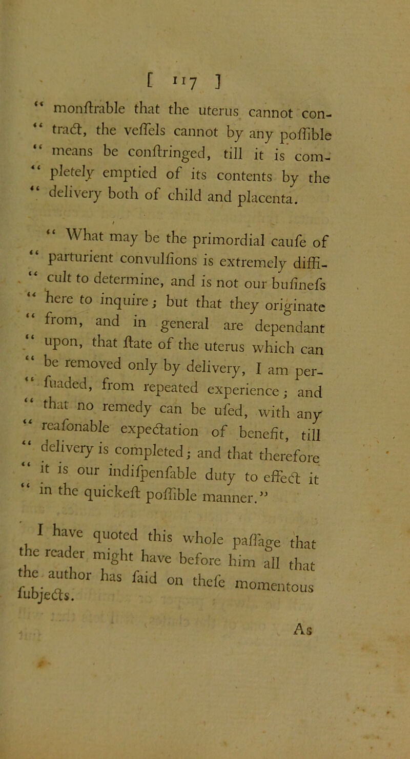 [ IJ7 1 “ mondrable that the uterus cannot con- trad:, the vedels cannot by any poflible means be condringed, till it is com- pletely emptied of its contents by the 44 delivery both of child and placenta. What may be the primordial caufe of parturient convulfions is extremely diffi- “ cult to determine, and is not our bufinefs 44 here to inquire; but that they originate from, and in general are dependant upon, that date of the uterus which can be removed only by delivery, I am per- fuaded, from repeated experience; and “ thal no remedy can be ufed, with any “ reafonabIe expedation of benefit, till “ deliveiyis completed; and that therefore it is our indifpenfable duty to effed it “ in the quicked podible manner.” I have quoted this whole paffage th t e reader might have before him all th Z;tr has faid on thcfe — As