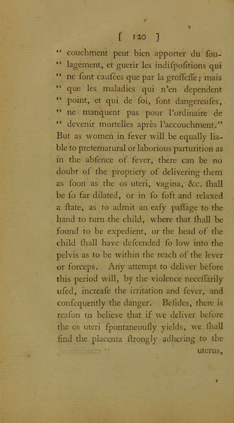 “ couchment peut bien apporter du fou- “ lagement, et guerir les indifpofitions qui “ ne font caufees que par la groiTclfe; mais que les maladies qui n5en dependent point, et qui de foi, font dangereufes, “ ne manquent pas pour l’ordinaire de “ devenir mortelles apres l’accouchment.” But as women in fever will be equally lia- ble to preternatural or laborious parturition as in the abfence of fever, there can be no doubt of the propriety of delivering them as foon as the os uteri, vagina, &c. fhall be fo far dilated, or in fo foft and relaxed a ftate, as to admit an eafy palfage to the hand to turn the child, where that fhall be found to be expedient, or the head of the child fhall have defcended fo low into the pelvis as to be within the reach of the lever or forceps. Any attempt to deliver before this period will, by the violence necelfarily ufed, increafe the irritation and fever, and confequently the danger. Bolides, there is reafon to believe that if we deliver before the os uteri fpontaneoufly yields, we fhall find the placenta ftrongly adhering to the uterus. 9