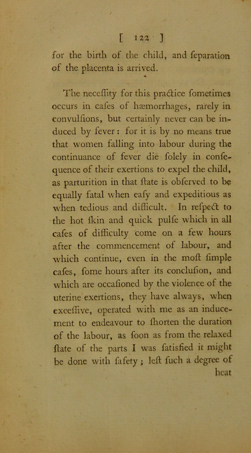 / [ 122' ] for the birth of the child, and feparation of the placenta is arrived. «% The neceffity for this practice fometimes occurs in cafes of haemorrhages, rarely in convulfions, but certainly never can be in- duced by fever: for it is by no means true that women falling into labour during the continuance of fever die folely in confe- quence of their exertions to expel the child, as parturition in that flate is obferved to be equally fatal when eafy and expeditious as when tedious and difficult. In refpeft to the hot fkin and quick pulfe which in all cafes of difficulty come on a few hours after the commencement of labour, and which continue, even in the mod: limple cafes, fome hours after its conclufion, and which are occafioned by the violence of the uterine exertions, they have always, when exceffive, operated with me as an induce- ment to endeavour to ffiorten the duration of the labour, as foon as from the relaxed date of the parts I was fatisfied it might be done with fafety; left fuch a degree of heat