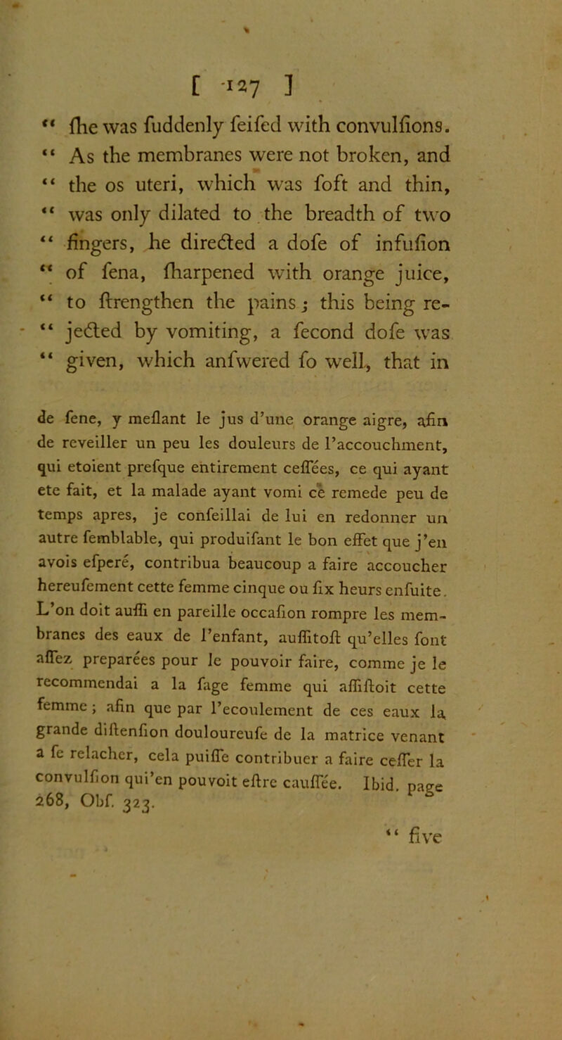 % C 127 ] c< file was fuddenly feifed with convulfions. “ As the membranes were not broken, and “ the os uteri, which was foft and thin, “ was only dilated to the breadth of two “ fingers, he direded a dofe of infufion “ of fena, fliarpened with orange juice, “ to ftrengthen the pains; this being re- - “ jeded by vomiting, a fecond dofe was “ given, which anfwered fo well., that in de fene, y meflant le jus d’une orange aigre, a£n de reveiller un peu les douleurs de l’accouchment, qui etoient prefque entirement ceflees, ce qui ayant etc fait, et la malade ayant vomi ce remede peu de temps apres, je confeillai de lui en redonner uu autre femblable, qui produifant le bon effet que j’en avois efpere, contribua beaucoup a faire accoucher hereufement cette femme cinque ou fix heurs enfuite. L’on doit aulli en pareille occafon rompre les mem- branes des eaux de l’enfant, auffitoll qu’elles font aflez preparees pour le pouvoir faire, comme je Ie recommendai a la fage femme qui affiftoit cette femme ; afin que par l’ecoulement de ces eaux la, grande diilenfion douloureufe de la matrice venant a fe relachcr, cela puilfe contribuer a faire celfer la convulfon qui’en pouvoit eftre cauffee. Ibid, paee 268, Obf. ^23. < ( five