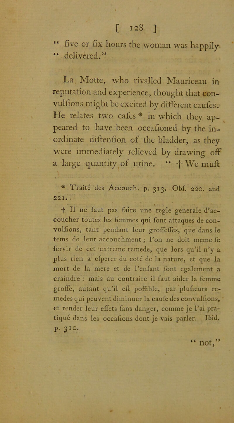 “ five or fix hours the woman was happily “ delivered.” La Motte, who rivalled Mauriceau in reputation and experience, thought that con- vulfions might be excited by different caufes. He relates two cafes * in which they ap- peared to have been occafioned by the in- ordinate diftenfion of the bladder, as they were immediately relieved by drawing off a large quantity of urine. “ *f* We mufl \ s i * * Traite des Accouch. p. 313. Obf. 220. and 221.. l , •j- II ne faut pas faire une regie generale d’ac- coucher toutes les femmes qui font attaques de con- vulfions, tant pendant leur grofleffes, que dans Ie terns de leur accouchment j 1’on ne doit meme fe fervir de cct extreme remede, que lors qu’il n’y a plus rien a efperer du cote de la nature, et que la mort de la mere et de 1’enfant font egalement a craindre : mais au contraire il faut aider la femme grofle, autant qu’il efl poflible, par plufxeurs re- inedes qui peuvent diminuer la caufe des convulfions, et render leur effets fans danger, comme je l’ai pra- tique dans les occafions dont je vais parler. Ibid, p. 310.