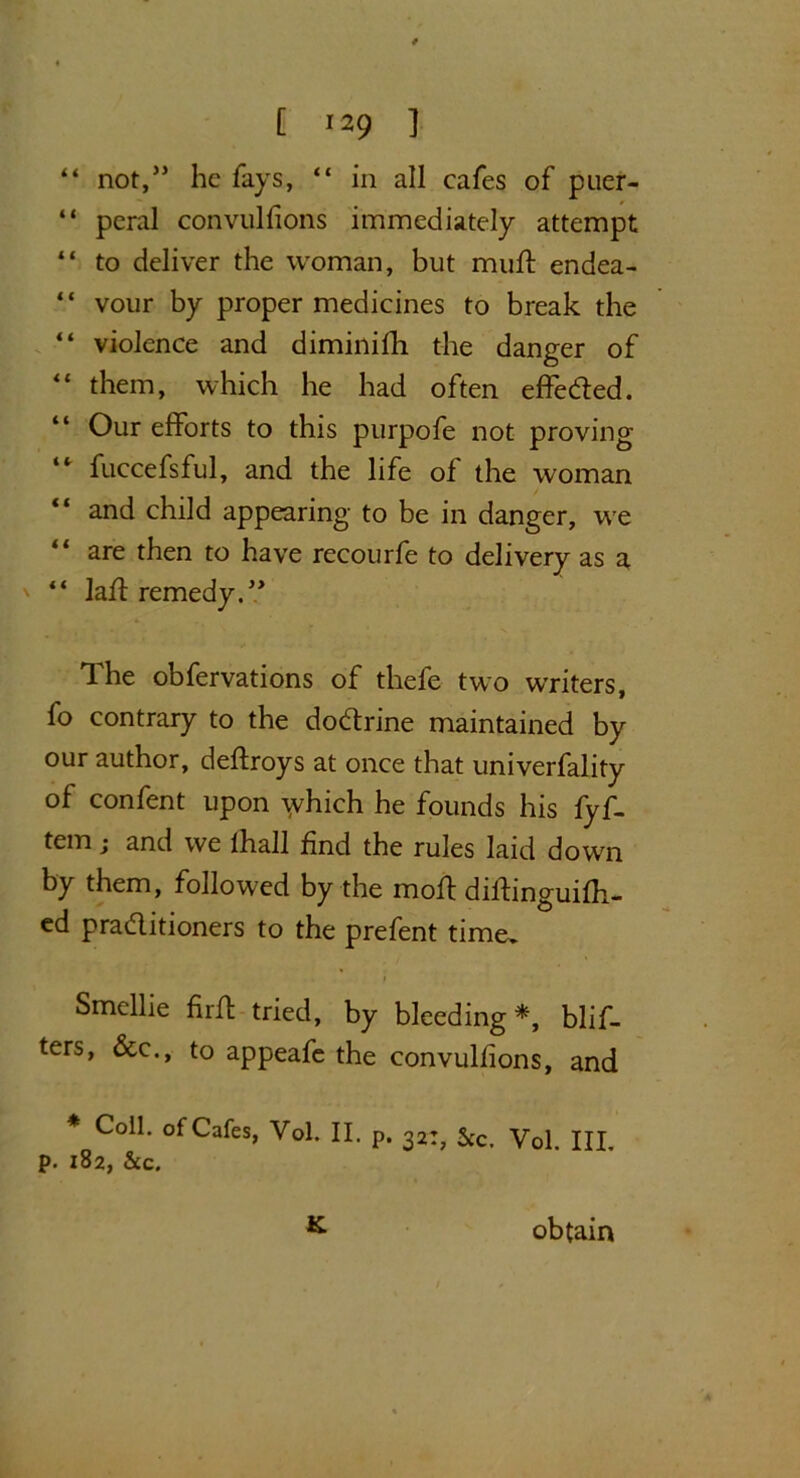 “ not,” he fays, “ in all cafes of pner- “ peral convulfions immediately attempt “ to deliver the woman, but mud endea- “ vour by proper medicines to break the “ violence and diminifh the danger of “ them, which he had often effeded. “ Our efforts to this purpofe not proving “ fuccefsful, and the life of the woman “ and child appearing to be in danger, we “ are then to have recourfe to delivery as a “ lad remedy.” The obfervations of thefe two writers, fo contrary to the dodrine maintained by our author, deffroys at once that univerfality of confent upon which he founds his fyf- tem; and we lhall find the rules laid down by them, followed by the moft didinguifh- ed praditioners to the prefent time. Smcllie firft tried, by bleeding *, blif- ters, &c., to appeafe the convulfions, and * Coll, of Cafes, Vol. II. p. 32:, See. Vol. HI. p. 182, See. K obtain