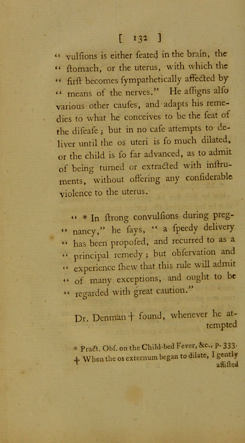 *« vulffons is either feated in the brain, the “ ftomach, or the uterus, with which the “ firft becomes fympathetically affedted by “ means of the nerves.55 He affigns alfo various other caufes, and adapts his reme- dies to what he conceives to be the feat of the difeafe ; but in no cafe attempts to de- liver until the os uteri is fo much dilated, or the child is fo far advanced, as to admit of being turned or extracted with inffru- ments, without offering any confiderable violence to the uteius. “ * In ffrong convulffons during preg- “ nancy,5’ he fays, “ a fpeedy delivery *« has been propofed, and recurred to as a “ principal remedy; but obfervation and “ experience (hew that this rule will admit “ of many exceptions, and ought to be “ regarded with great caution. Dr. Denman-f found, whenever he at- tempted -* Pratt. Obf. on the Child-bed Fever, &c., p. 333- 4- When the os externum began to dilate, I gently T aftifted