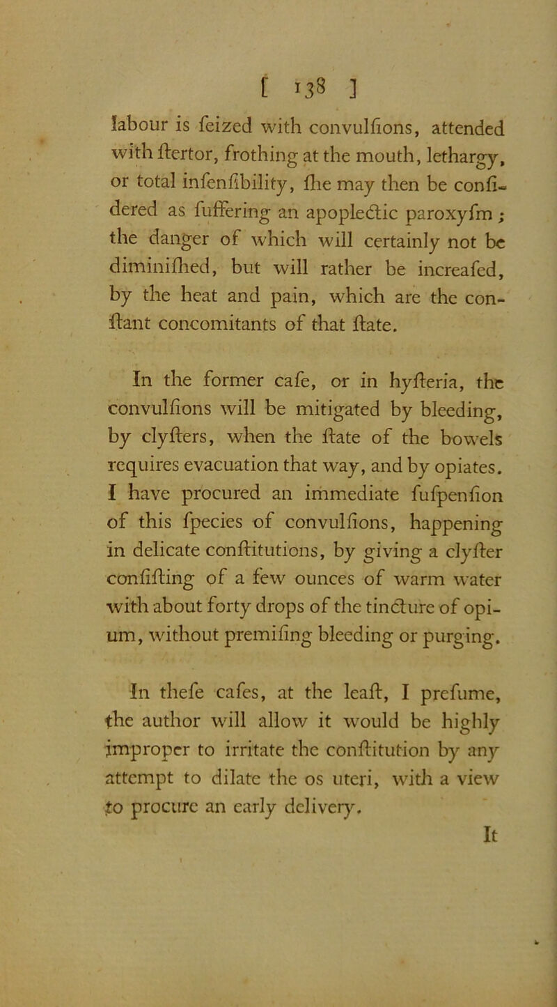 labour is feized with convulsions, attended with Stertor, frothing at the mouth, lethargy, or total infenfibility, She may then be consi- dered as Suffering an apoplectic paroxyfm ; the danger of which will certainly not be diminished, but will rather be increafed, by the heat and pain, which are the con- stant concomitants of that State. In the former cafe, or in hySteria, the convulsions will be mitigated by bleeding, by clySters, when the State of the bowels requires evacuation that way, and by opiates. I have procured an immediate fufpenSion of this Species of convulsions, happening in delicate constitutions, by giving a clySter conSiSting of a few ounces of warm water with about forty drops of the tincture of opi- um, without premising bleeding or purging. In thefe cafes, at the leaSt, I prefume, the author will allow it would be highly improper to irritate the constitution by any attempt to dilate the os uteri, with a view to procure an early delivery. It