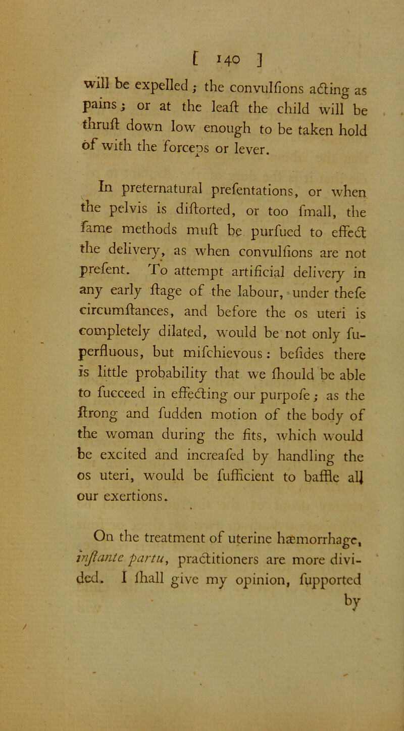 will be expelled ; the convulfions ading as pains; or at the leafl the child will be thruft down low enough to be taken hold of with the forceps or lever. In preternatural prefentations, or when the pelvis is diftorted, or too fmall, the fame methods muff be purfued to effed the delivery, as when convulfions are not prefent. fo attempt artificial delivery in any early ftage of the labour, under thefe circumftances, and before the os uteri is completely dilated, would be not only fu- perfluous, but mifchievous: befides there is little probability that we fhould be able to fucceed in effecting our purpofe; as the ftrong and fudden motion of the body of the woman during the fits, which would be excited and increafed by handling the os uteri, would be fufficient to baffle alj our exertions. On the treatment of uterine haemorrhage, tnjlantc partu, practitioners are more divi- ded. I lhall give my opinion, fupported by