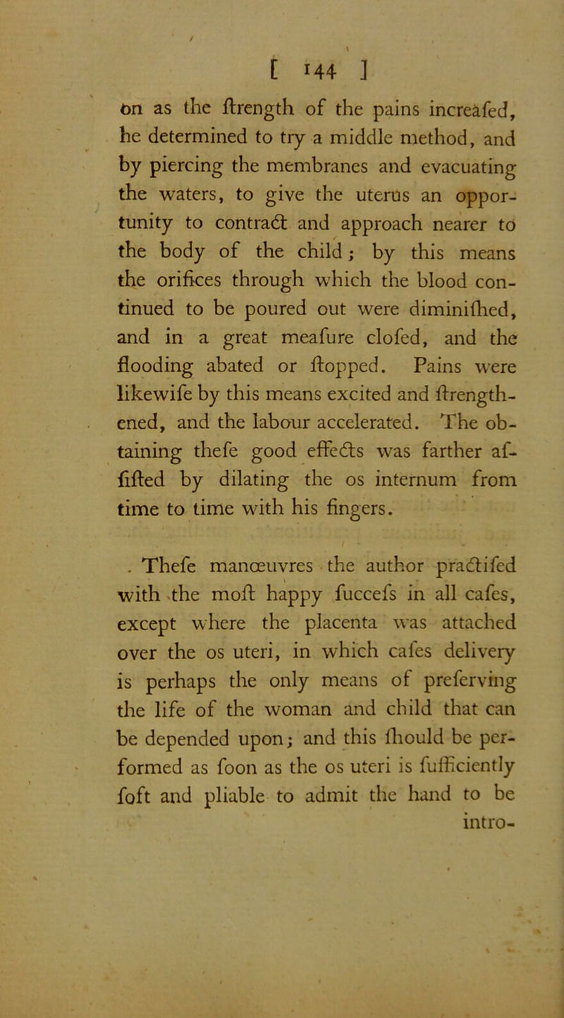 on as the flrength of the pains increafed, he determined to try a middle method, and by piercing the membranes and evacuating the waters, to give the uterus an oppor- tunity to contract and approach nearer to the body of the child; by this means the orifices through which the blood con- tinued to be poured out were diminifhed, and in a great meafure clofed, and the flooding abated or flopped. Pains were likewife by this means excited and flrength- cned, and the labour accelerated. The ob- taining thefe good effedts was farther af- fiffed by dilating the os internum from time to time with his fingers. / - - . Thefe manoeuvres the author pradii fed \ with the mofl happy fuccefs in all cafes, except where the placenta was attached over the os uteri, in which cafes delivery is perhaps the only means of preferving the life of the woman and child that can be depended upon; and this Ihould be per- formed as foon as the os uteri is fufficiently foft and pliable to admit the hand to be intro-