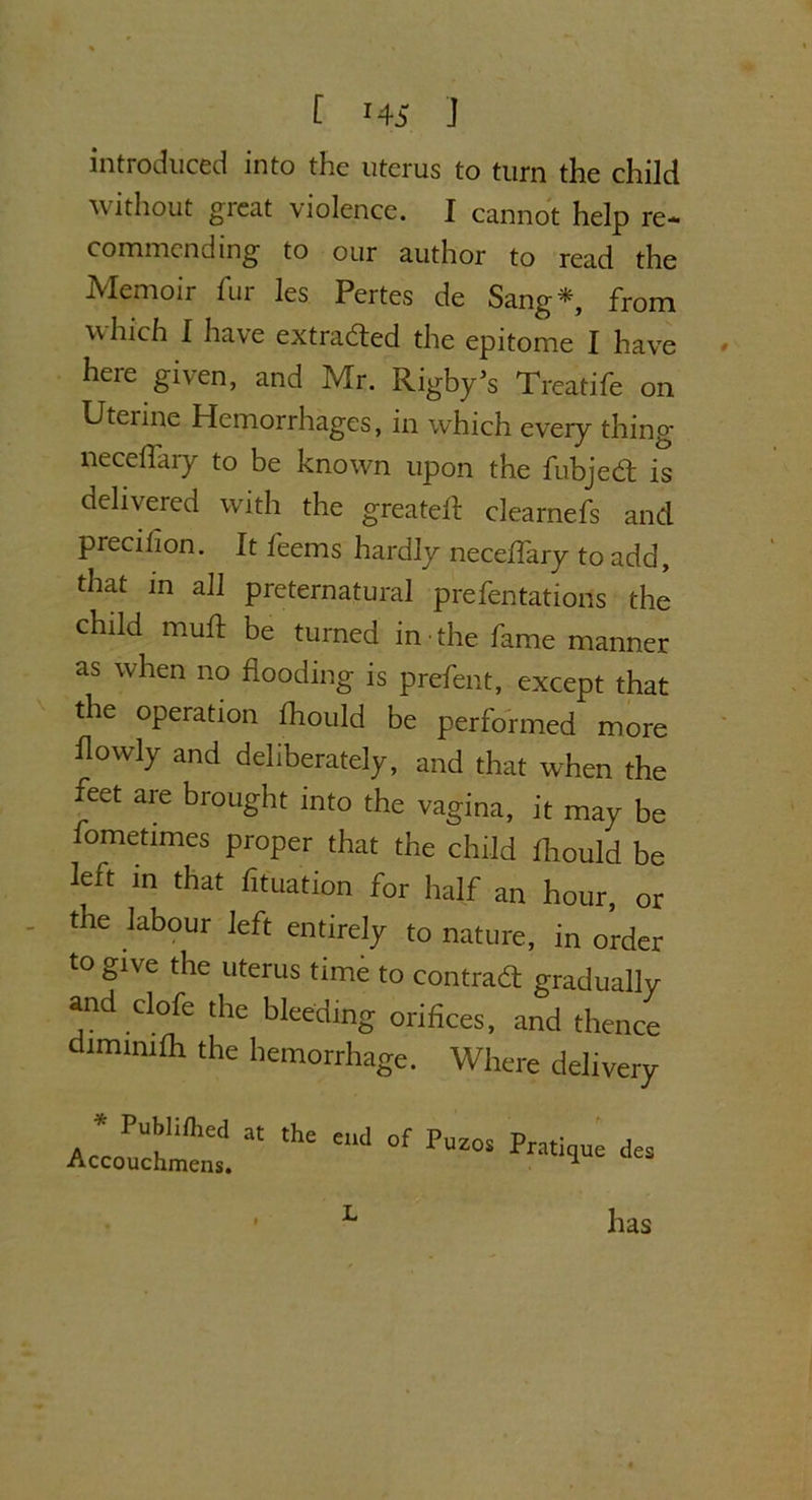 introduced into the uterus to turn the child without great violence. I cannot help re- commending to our author to read the Memoir fur les Pertes de Sang*, from which I have extracted the epitome I have here given, and Mr. Rigby’s Treatife on Uterine Hemorrhages, in which every thing neceffary to be known upon the fubjed; is delivered with the greatefl clearnefs and precihon. It feems hardly neceffary to add, that in all preternatural presentations the child mud be turned in the fame manner as when no flooding is prefent, except that the operation fhould be performed more flowly and deliberately, and that when the feet are brought into the vagina, it may be fometimes proper that the child fhould be left in that fituation for half an hour, or the labour left entirely to nature, in order to give the uterus time to contract gradually and clofe the bleeding orifices, and thence dimimfh the hemorrhage. Where delivery * Publifhed Accouchmens. at the end of Puzos Pratique des 9 L has