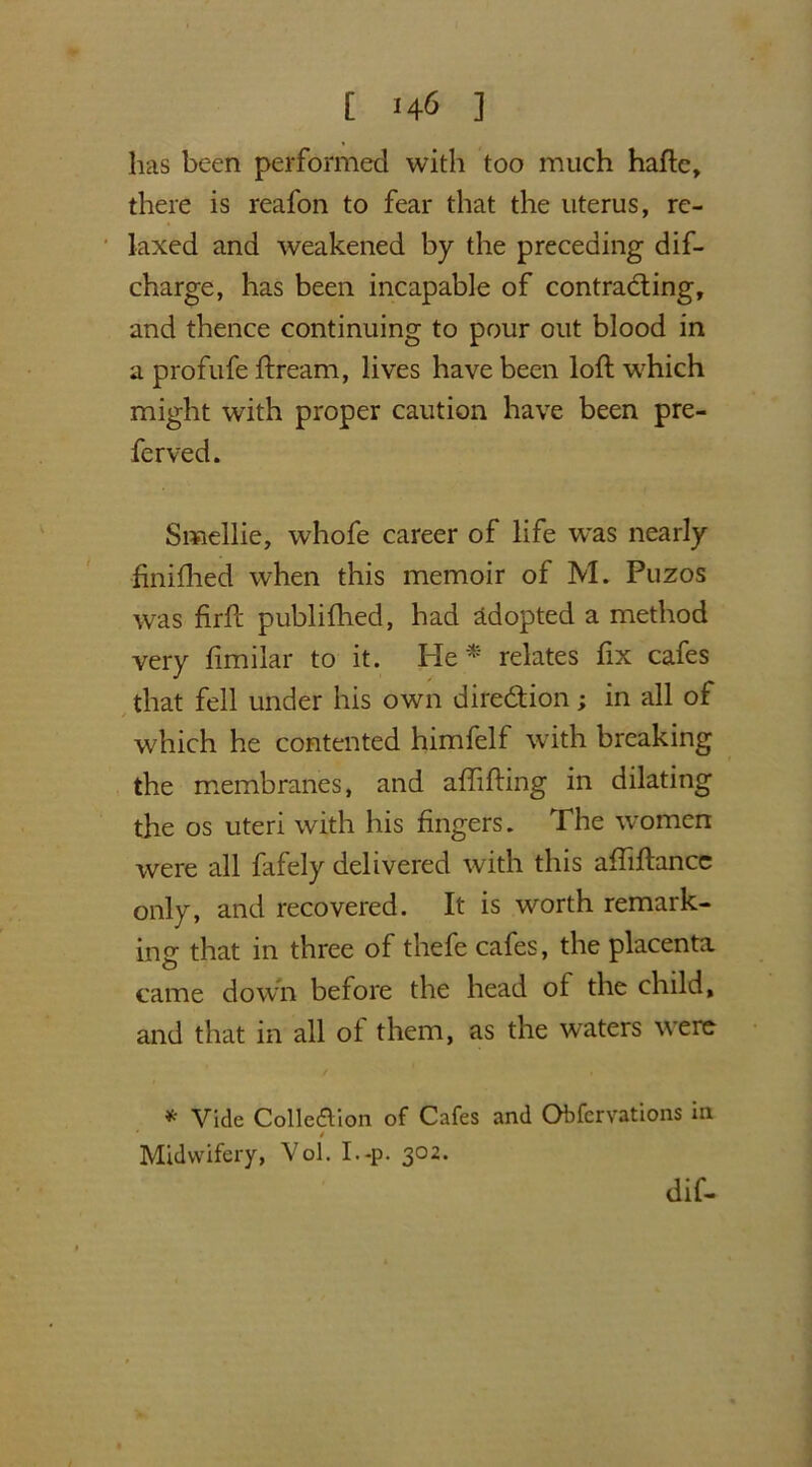 has been performed with too much hafte, there is reafon to fear that the uterus, re- laxed and weakened by the preceding dif- charge, has been incapable of contracting, and thence continuing to pour out blood in a profufe dream, lives have been loft which might with proper caution have been pre- ferved. Smellie, whofe career of life was nearly finifhed when this memoir of M. Puzos was firft publifhed, had adopted a method very ftmilar to it. He* relates fix cafes that fell under his own direction; in all of which he contented himfelf with breaking the membranes, and aftifting in dilating the os uteri with his fingers. The women were all fafely delivered with this aftiftancc only, and recovered. It is worth remark- ing that in three of thefe cafes, the placenta came down before the head of the child, and that in all ol them, as the waters were * Vide Collection of Cafes and Obfervations in ' / Midwifery, Vol. I.-p. 302. dif-