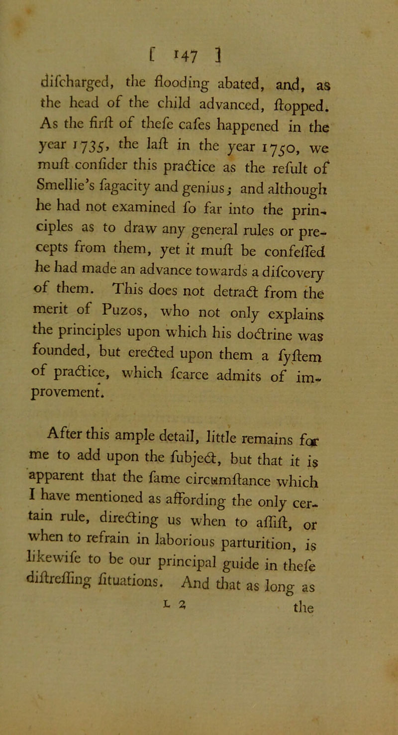 f r47 1 difcharged, the flooding abated, arxd, as the head of the child advanced, flopped. As the firft of thefe cafes happened in the year 1735, the laft in the year 1750, we muft confidcr this practice as the refult of Smellie s fagacity and genius; and although he had not examined fo far into the prin- ciples as to draw any general rules or pre- cepts from them, yet it muft be confeffed he had made an advance towards a difeovery of them. This does not detraeft from the merit of Puzos, who not only explains the principles upon which his doctrine was founded, but ere&ed upon them a fyftem of practice, which fcarce admits of im- provement. After this ample detail, little remains far me to add upon the fubjed:, but that it is apparent that the fame circumftance which I have mentioned as affording the only cer- tain rule, dire&ing us when to aflift, 0r when to refrain in laborious parturition, is like wife to be our principal guide in thefe diftrefling fttuations. And that as long as L 2 tlie