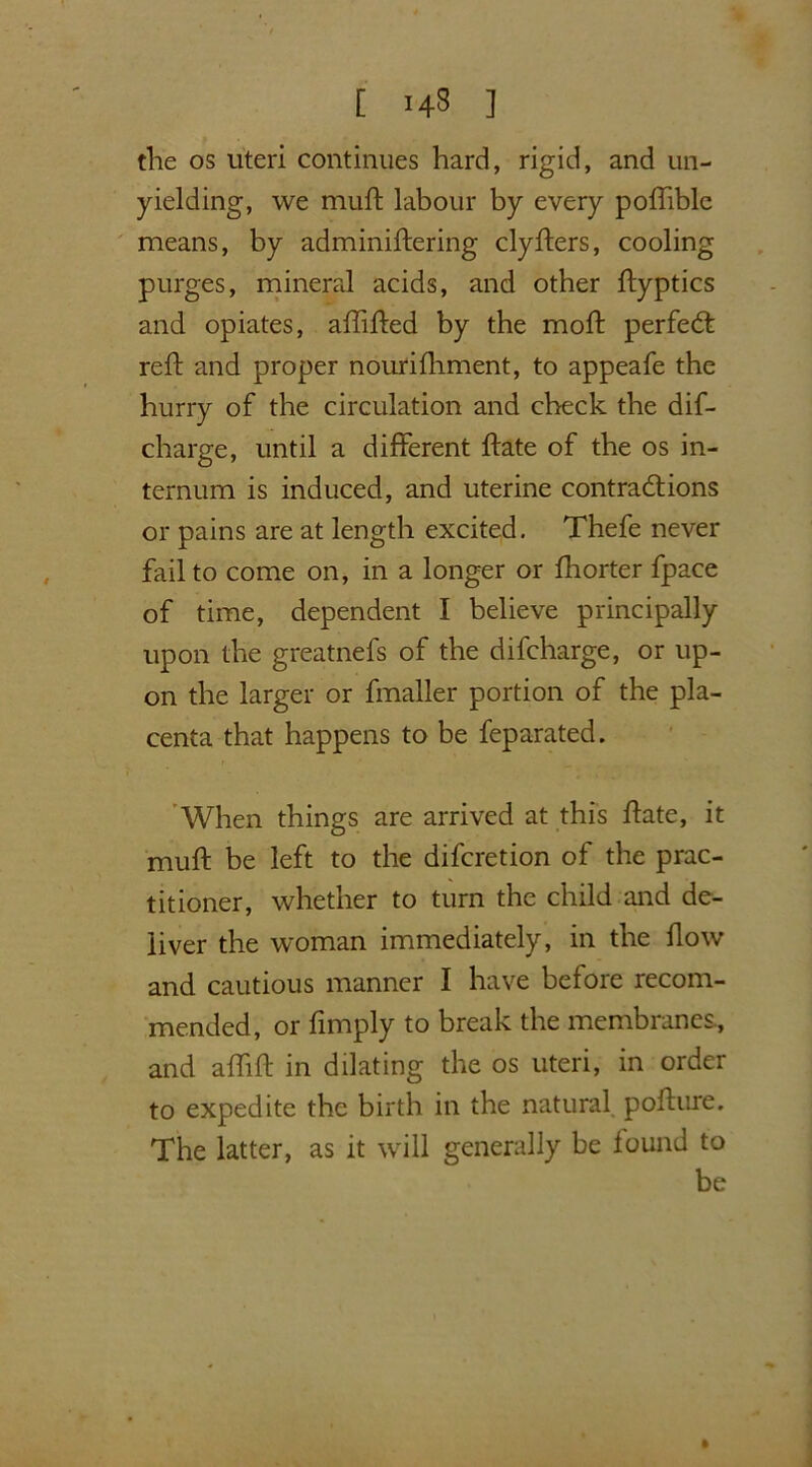 [ ] the os uteri continues hard, rigid, and un- yielding, we muft labour by every pofhble means, by adminiftering clyfters, cooling purges, mineral acids, and other ftyptics and opiates, affilfed by the mod: perfect reft and proper nourilhment, to appeafe the hurry of the circulation and check the dis- charge, until a different ftate of the os in- ternum is induced, and uterine contractions or pains are at length excited. Thefe never fail to come on, in a longer or fhorter fpace of time, dependent I believe principally upon the greatnefs of the difcharge, or up- on the larger or fmaller portion of the pla- centa that happens to be feparated. When things are arrived at this ftate, it muft be left to the difcretion of the prac- titioner, whether to turn the child and de- liver the woman immediately, in the flow and cautious manner I have before recom- mended, or limply to break the membranes., and aftift in dilating the os uteri, in order to expedite the birth in the natural pofture. The latter, as it will generally be found to be »