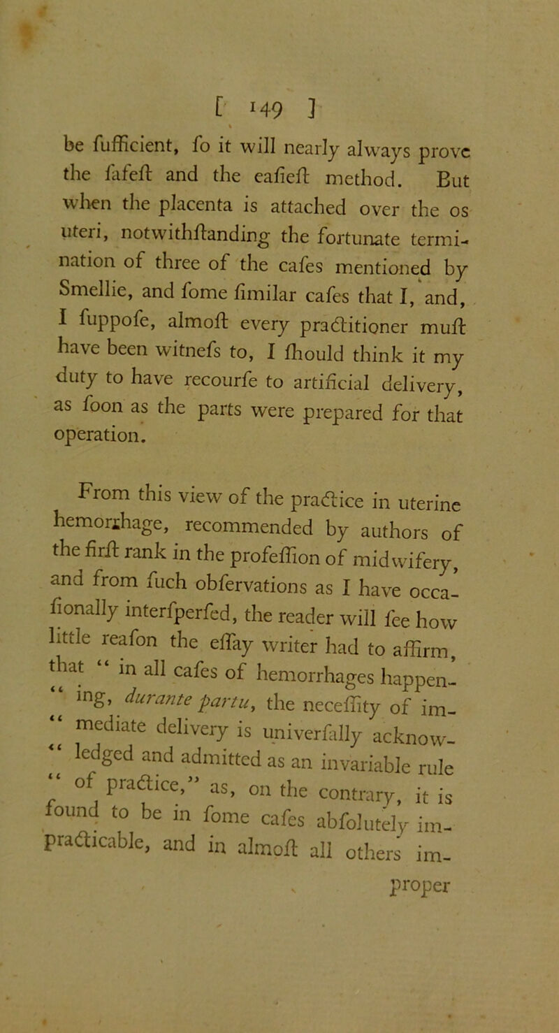 C ‘49 ] % be fufficient, fo it will nearly always prove the fafeft and the eafieft method. But when the placenta is attached over the os uteri, notwithftanding the fortunate termi- nation of three of the cafes mentioned by Smellie, and fome fimilar cafes that I, and, I fuppofe, almoft every practitioner muft have been witnefs to, I Should think it my duty to have recourfe to artificial delivery, as foon as the parts were prepared for that operation. From this view of the practice in uterine hemorihage, recommended by authors of the firft rank in the profeffion of midwifery, and from fuch obfervations as I have occa- fionally interfperfed, the reader will fee how little reafon the effiiy writer had to affirm, that “ in all cafes of hemorrhages happen- “ ing> durante partu, the neceffity of im_ “ mediate delivery is univerfally acknow- “ ledged and admitted as an invariable rule o practice,as, on the contrary, it is found to be in fome cafes abfolutely im- practicable, and in almoft all others im-