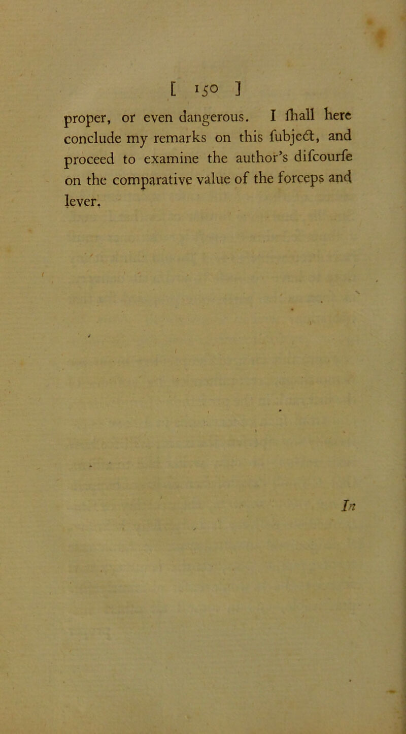 proper, or even dangerous. I fhall here conclude my remarks on this fubjedt, and proceed to examine the author’s difcourfe on the comparative value of the forceps and lever. In