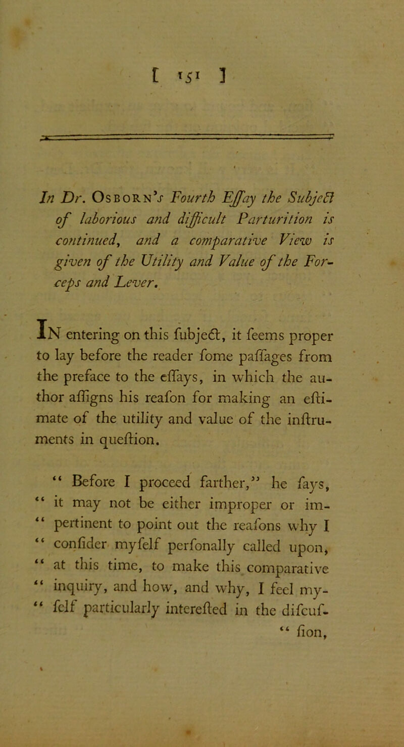 t <51 ] In Dr. OsbornV Fourth Fffay the Subjell of laborious and difficult Parturition is continued, and a comparative View is given of the Utility and Value of the For- ceps and Lever. In entering on this fubjedt, it feems proper to lay before the reader fome paffages from the preface to the eflays, in which the au- thor affigns his reafon for making an efti- mate of the utility and value of the inftru- ments in queftion. “ Before I proceed farther/5 he fays, it may not be either improper or im- “ pertinent to point out the reafons why I confider myfelf pcrfonally called upon, at this time, to make this comparative inquiry, and how, and why, I feel my- “ fclf particularly interefted in the difcuf- “ fion,