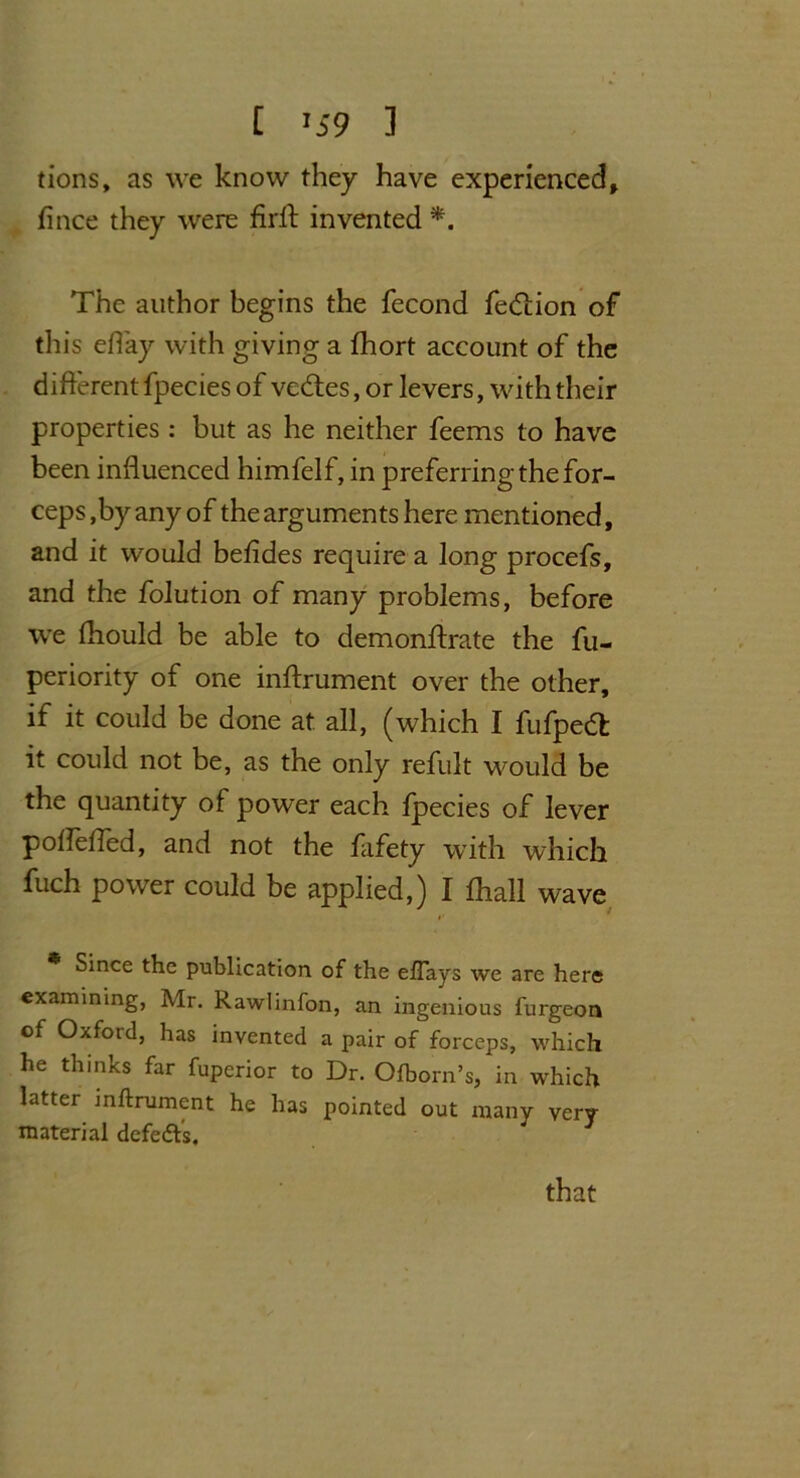 [ '59 ] tions, as we know they have experienced, fince they were firft invented *. The author begins the fecond fedlion of this eflay with giving a fhort account of the different fpecies of vedtes, or levers, with their properties : but as he neither feems to have been influenced himfelf, in preferringthefor- ceps ,by any of the arguments here mentioned, and it would befides require a long procefs, and the folution of many problems, before we fliould be able to demonftrate the fu- periority of one inftrument over the other, if it could be done at all, (which I fufpedt it could not be, as the only refult would be the quantity of power each fpecies of lever pofleffed, and not the fafety with which fuch power could be applied,) I ihall wave * Since the publication of the eftays we are here examining, Air. Rawlinfon, an ingenious furgeon of Oxford, has invented a pair of forceps, which he thinks far fuperior to Dr. Ofborn’s, in which latter inftrument he has pointed out many very- material defedfs. that