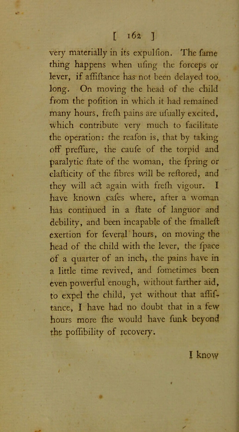 very materially in its expul fion. The fame thing happens when ufing the forceps or lever, if afliftance has not been delayed too. long. On moving the head of the child from the pofition in which it had remained many hours, frcfh pains are ufually excited, which contribute very much to facilitate the operation: the reafon is, that by taking off preffure, the caufe of the torpid and paralytic ftate of the woman, the fpring or elafticity of the fibres will be reftored, and they will act again with frefh vigour. I have known cafes where, after a woman has continued in a ffate of languor and debility, and been incapable of the fmallefl exertion for feveral hours, on moving the head of the child with the lever, the fpace of a quarter of an inch, the pains have in a little time revived, and fometimes been even powerful enough, without farther aid, to expel the child, yet without that affif- tance, I have had no doubt that in a few hours more fhe w'ould have funk beyond the poffibility of recovery. i I know