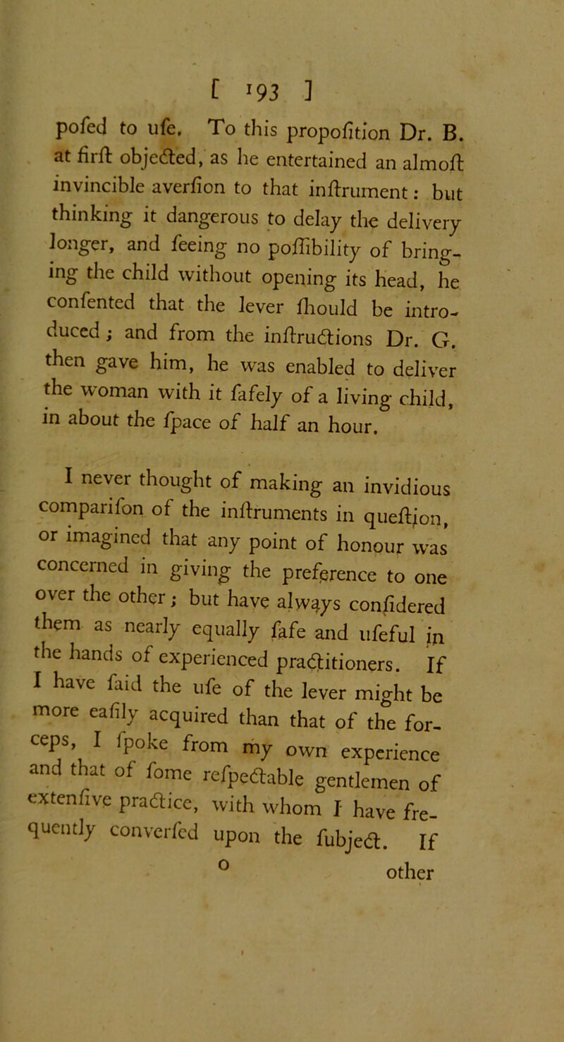 pofed to ufe. To this proportion Dr. B. 3t fiift objected, as he entertained an almolb invincible averfion to that inftrument: but thinking it dangerous to delay the delivery longer, and feeing no poffibility of bring- ing the child without opening its head, he confented that the lever Ihould be intro- duced ; and from the inftrudions Dr. G. then gave him, he was enabled to deliver the woman with it fafely of a living child, in about the /pace of half an hour. I never thought of making an invidious companion of the inftruments in quedjon, or imagined that any point of honour was concerned in giving the preference to one over the other; but have always considered them as nearly equally fafe and ufeful in the hands of experienced praditioners. If I have faid the ufe of the lever might be more ealily acquired than that of the for- ceps I fpoke from my own experience and that of fome refpedable gentlemen of extenfive pradice, with whom I have fre- quently convcrfed upon the fubjed. If ° other