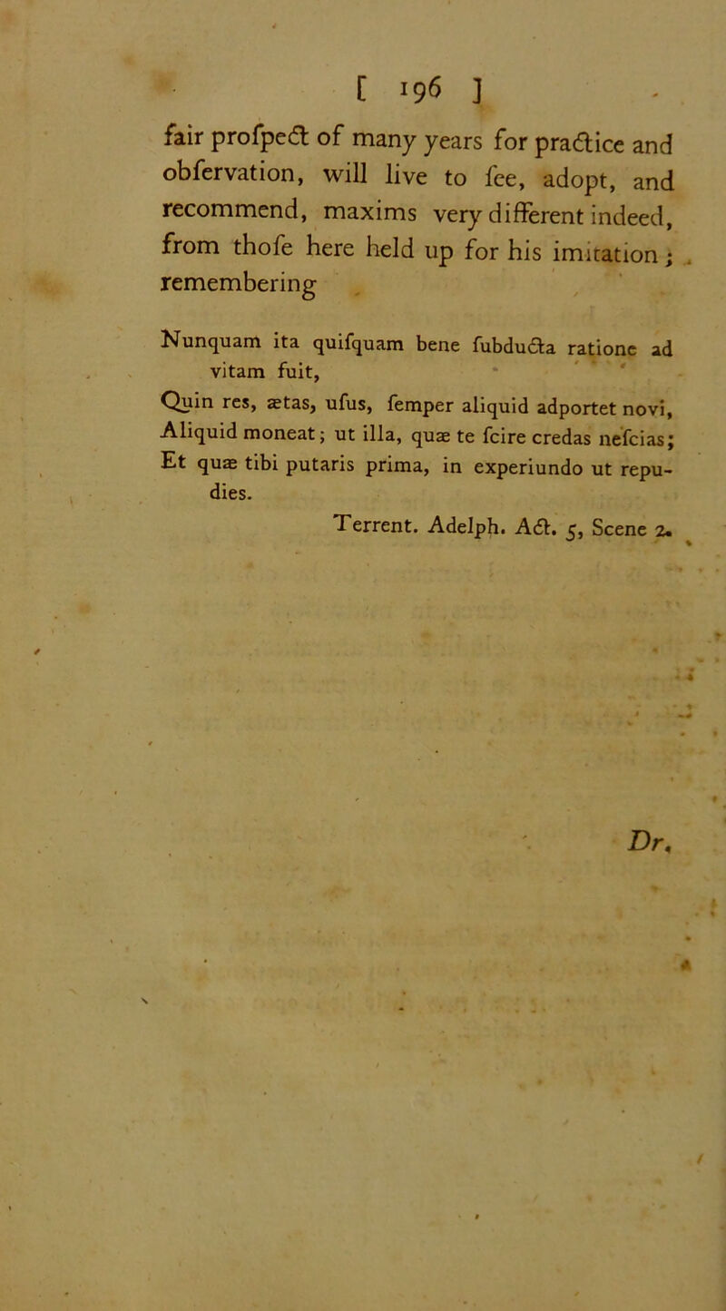 fair profpedt of many years for pra&ice and obfervation, will live to fee, adopt, and recommend, maxims very different indeed, from thofe here held up for his imitation; remembering Nunquam ita quifquam bene fubducta rationc ad vitam fuit, Quin res, aetas, ufus, Temper aliquid adportet novi, Aliquid moneat; ut ilia, quae te fcire credas nefcias; Et quae tibi putaris prima, in experiundo ut repu- dies. Terrent. Adelph. A<51. 5, Scene 2. • 4 t Dr, * t