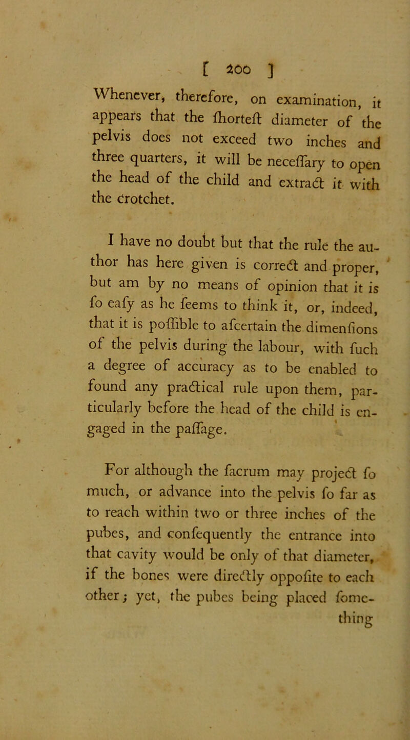 Whenever, therefore, on examination, it appears that the fliorteft diameter of the pelvis does not exceed two inches and three quarters, it will be neceffary to open the head of the child and extradt it with the crotchet. I have no doubt but that the rule the au- thor has here given is corred and proper, but am by no means of opinion that it is fo eafy as he feems to think it, or, indeed, that it is pofftble to afeertain the dimenfions of the pelvis during the labour, with fuch a degree of accuracy as to be enabled to found any p radical rule upon them, par- ticularly before the head of the child is en- gaged in the paffage. For although the facrum may projed fo much, or advance into the pelvis fo far as to reach within two or three inches of the pubes, and confequently the entrance into that cavity would be only of that diameter, if the bones were diredly oppofitc to eacli other; yet, the pubes being placed fome- thing