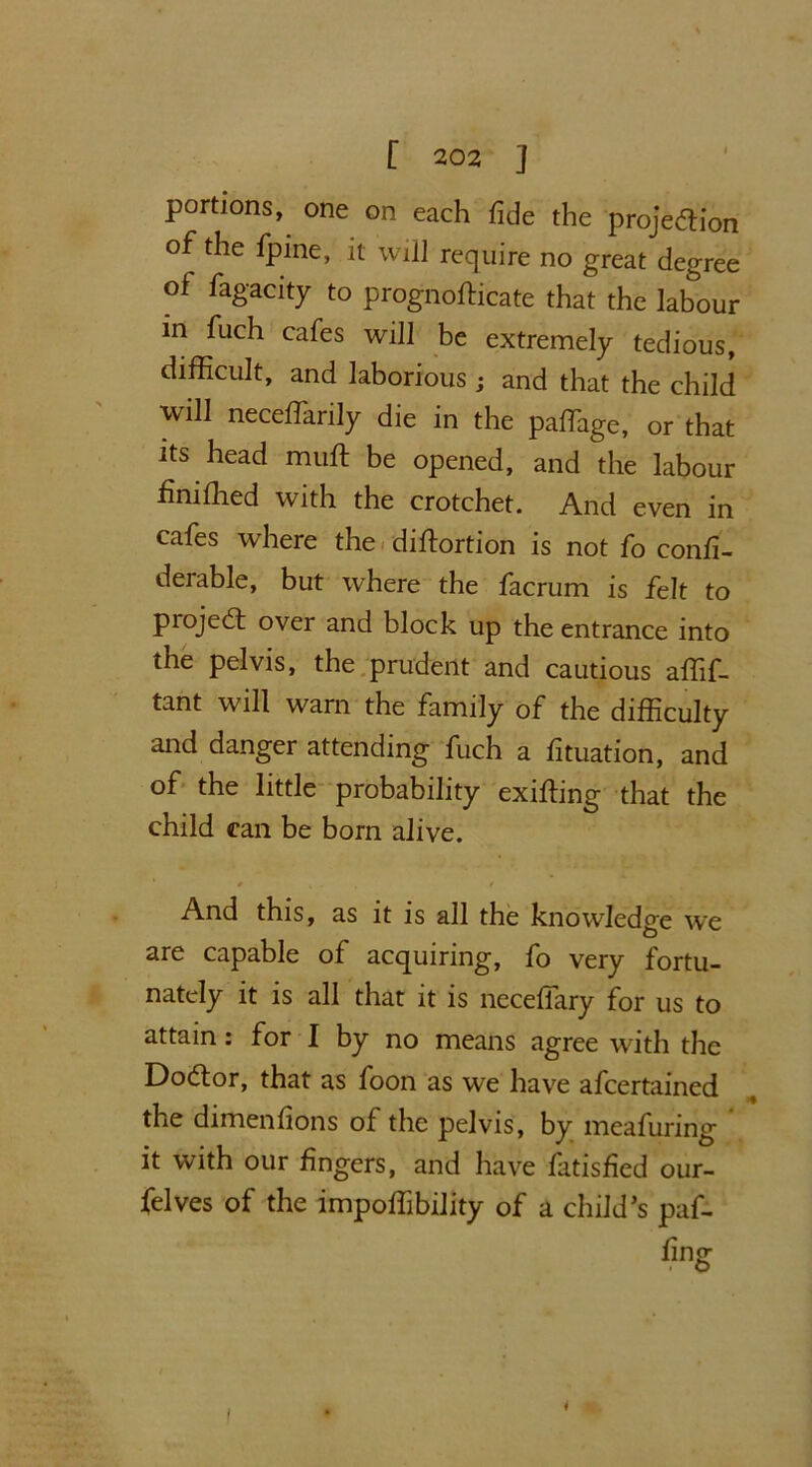 portions, one on each fide the projection of the fpine, it will require no great degree of fagacity to prognofticate that the labour in fuch cafes will be extremely tedious, difficult, and laborious ; and that the child will neceffarily die in the paffiage, or that its head mult be opened, and the labour finifhed with the crotchet. And even in cafes where the diltortion is not fo confi- derable, but where the facrum is felt to piojeCt over and block up the entrance into the pelvis, the prudent and cautious affif- tant will warn the family of the difficulty and danger attending fuch a fituation, and of the little probability exiting that the child can be born alive. And this, as it is all the knowledge we are capable of acquiring, fo very fortu- nately it is all that it is neceffary for us to attain: for I by no means agree with the DoCtor, that as foon as we have afcertained the dimenfions of the pelvis, by meafuring it with our fingers, and have fatisfied our- felves of the impoffibility of a child’s paf-