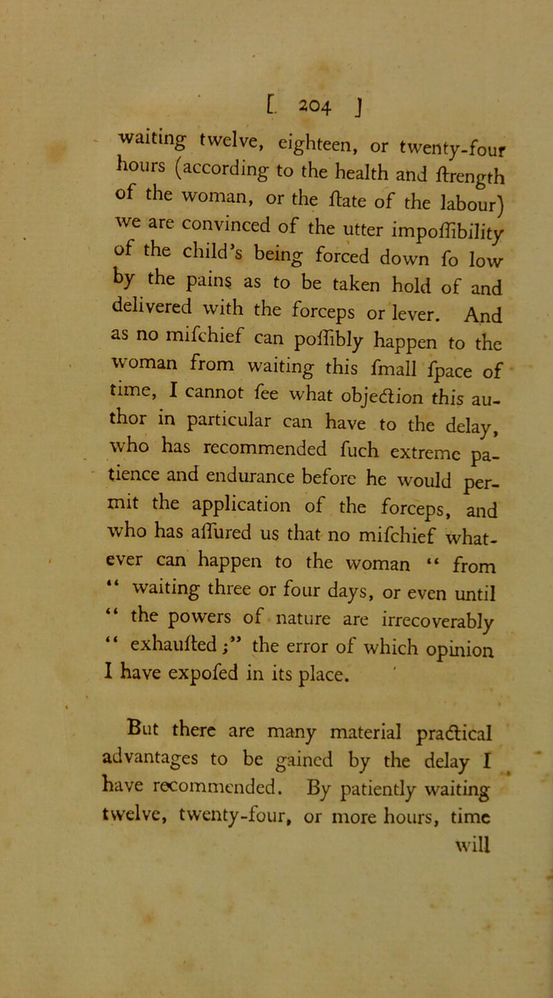 waiting twelve, eighteen, or twenty-four hours (according to the health and ftrength of the woman, or the date of the labour) we are convinced of the utter impodibility of the child’s being forced down fo low by the pains as to be taken hold of and delivered with the forceps or lever. And as no mifchief can poifibly happen to the woman from waiting this fmall fpace of time, I cannot fee what objedion this au- thor in particular can have to the delay, who has recommended fuch extreme pa- tience and endurance before he would per- mit the application of the forceps, and who has affured us that no mifchief what- ever can happen to the woman “ from waiting three or four days, or even until the powers of nature are irrecoverably exhauded ;** the error of which opinion I have expofed in its place. But there are many material pradical advantages to be gained by the delay I have recommended. By patiently waiting twelve, twenty-four, or more hours, time will