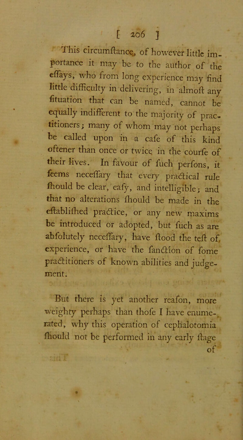 I his circumftance, of however little im- portance it may be to the author of the effays, who from long experience may find little difficulty in delivering, in almoft any fituation that can be named, cannot be equally indifferent to the majority of prac- titioners ; many of whom may not perhaps be called upon in a cafe of this kind oftener than once or twice in the courfe of their lives. In favour of fuch perfons, it feems neceffary that every practical rule fhould be clear, eafy, and intelligible; and that no alterations fhould be made in the effablifhed practice, or any new maxims be introduced or adopted, but fuch as are abfolutely neceffary, have flood the teff of experience, or have the fandion of fome practitioners of known abilities and judge- ment. But there is yet another reafon, more weighty perhaps than thofe I have enume-, rated, why this operation of cephalotomia fhould not be performed in any early fhige