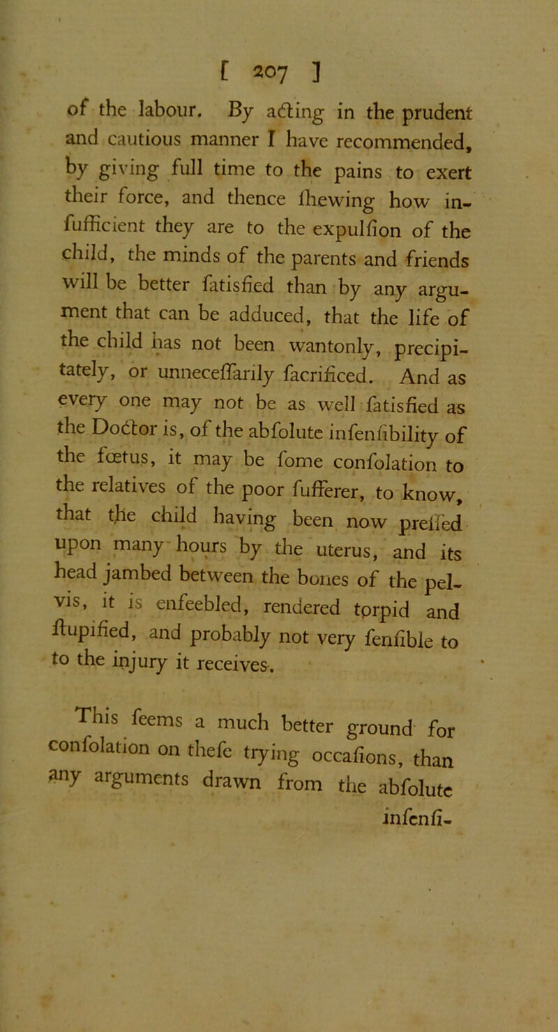 of the labour. By ailing in the prudent and cautious manner I have recommended, by giving full time to the pains to exert their force, and thence Ihewing how in- efficient they are to the expulfion of the child, the minds of the parents and friends will be better fatished than by any argu- ment that can be adduced, that the life of the child has not been wantonly, precipi- tately, or unneceffiarily facrificed. And as every one may not be as well fatisfied as the Doit or is, of the abfolute infenfibility of the foetus, it may be fome confolation to the relatives of the poor fufferer, to know, that the child having been now prefied upon many hours by the uterus, and its head jambed between the bones of the pel- vis, it is enfeebled, rendered tprpid and ftupined, and probably not very feniible to to the injury it receives. This feems a much better ground for confolation on thefe tying occafions, than any arguments drawn from the abfolute infenfi-