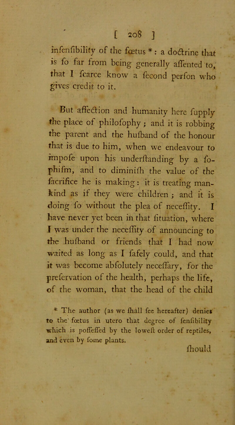 infenfibility of the foetus * : a dodrine that is fo far from being generally affented to, that I fcarce know a fecond perfon who gives credit to it. But affedion and humanity here fupply the place of philofophy; and it is robbing the parent and the hufband of the honour that is due to him, when we endeavour to impofe upon his underftanding by a fo- phifm, and to diminifh the value of the facrifice he is making: it is treating man- kind as if they were children ; and it is doing fo without the plea of neceflity. I have never yet been in that fituation, where I was under the neceffity of announcing to the hufband or friends that I had now waited as long as I fafely could, and that it was become abfolutely neceflary, for the prefervation of the health, perhaps the life, of the woman, that the head of the child * The author (as we fhall fee hereafter) denies to the' foetus in utero that degree of fenfibility which is pofleffed by the lowed order of reptiles, and even by fome plants. fhould