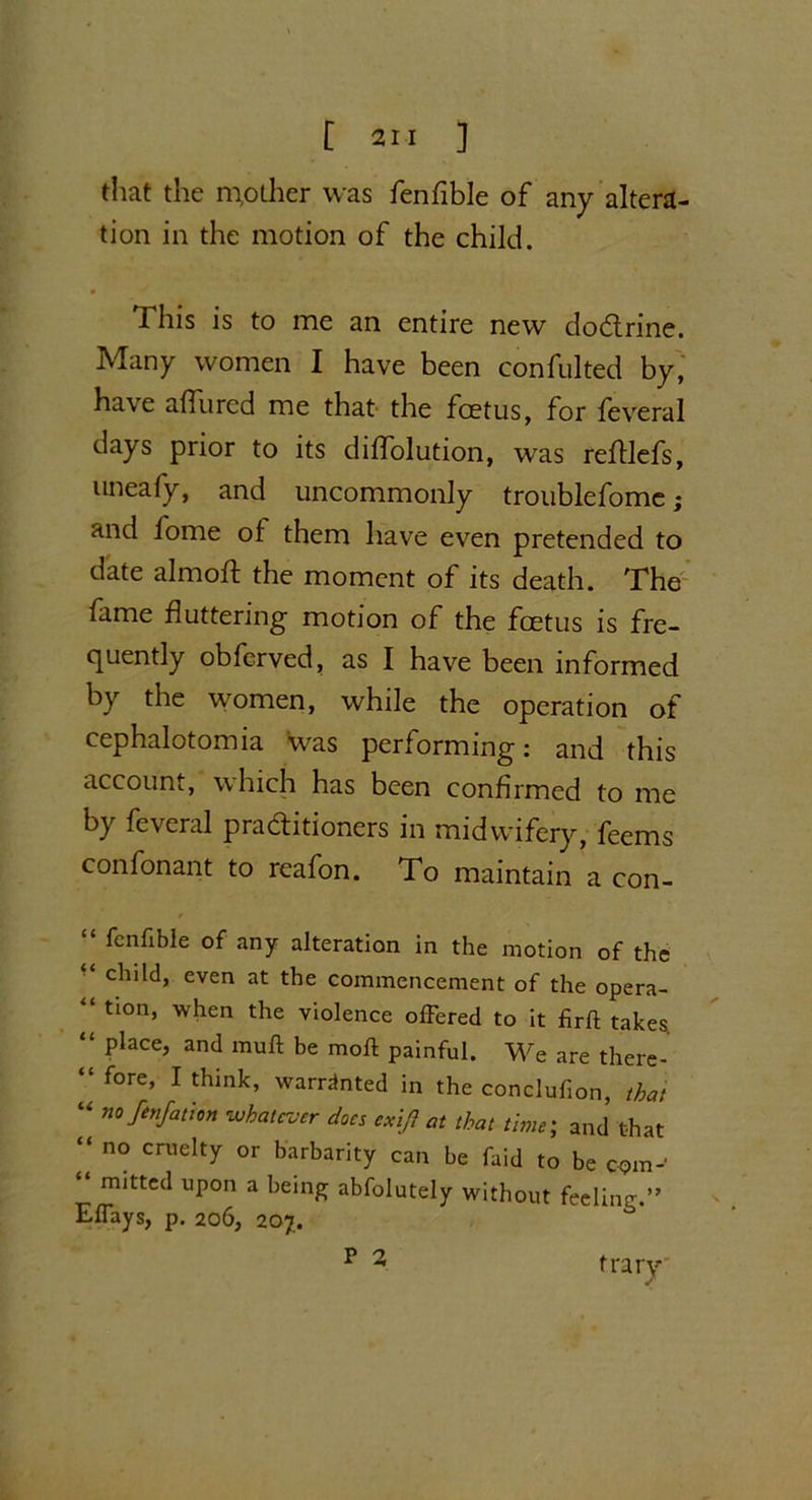 [2M ] that the mpther was fenfible of any altera- tion in the motion of the child. 1 his is to me an entire new dobtrine. Many women I have been confulted by, have affured me that the foetus, for feveral days prior to its diffolution, was reftlefs, uneafy, and uncommonly troublefome; and lome of them have even pretended to date almoft the moment of its death. The fame fluttering motion of the foetus is fre- quently obfcrved, as I have been informed by the women, while the operation of cephalotomia was performing: and this account, which has been confirmed to me by feveral pra&itioners in midwifery, feems confonant to reafon. To maintain a con- “ fcnflbIe of any alteration in the motion of the “ child, even at the commencement of the opera- tion, when the violence ofFered to it firft takes “ place, and mull be moll painful. We are there- “ fore, I think, warranted in the conclufion, that “ no fenfation whatever does exi/} at that time; and that “ no cruelty or barbarity can be faid to be c<?m- “ mitted upon a being abfolutely without feeling.” Eflays, p. 206, 207. p 2 trary