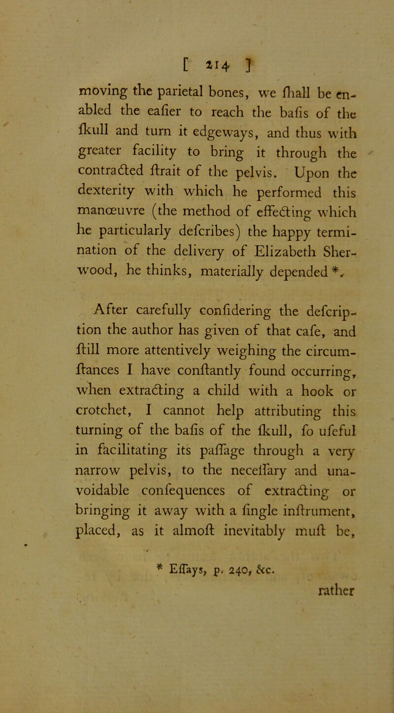 moving the parietal bones, we fhall be en- abled the eafier to reach the bafis of the Ikull and turn it edgeways, and thus with greater facility to bring it through the contracted ftrait of the pelvis. Upon the dexterity with which he performed this manoeuvre (the method of effecting which he particularly defcribes) the happy termi- nation of the delivery of Elizabeth Sher- wood, he thinks, materially depended*. After carefully confidering the defcrip- tion the author has given of that cafe, and ffill more attentively weighing the circum- ftances I have conftantly found occurring, when extracting a child with a hook or crotchet, I cannot help attributing this turning of the bafis of the fkull, fo ufeful in facilitating its paffage through a very narrow pelvis, to the necelfary and una- voidable confequences of extracting or bringing it away with a fingle inffrument, placed, as it almoft inevitably mult be, / * Eflays, p. 240, &c. rather