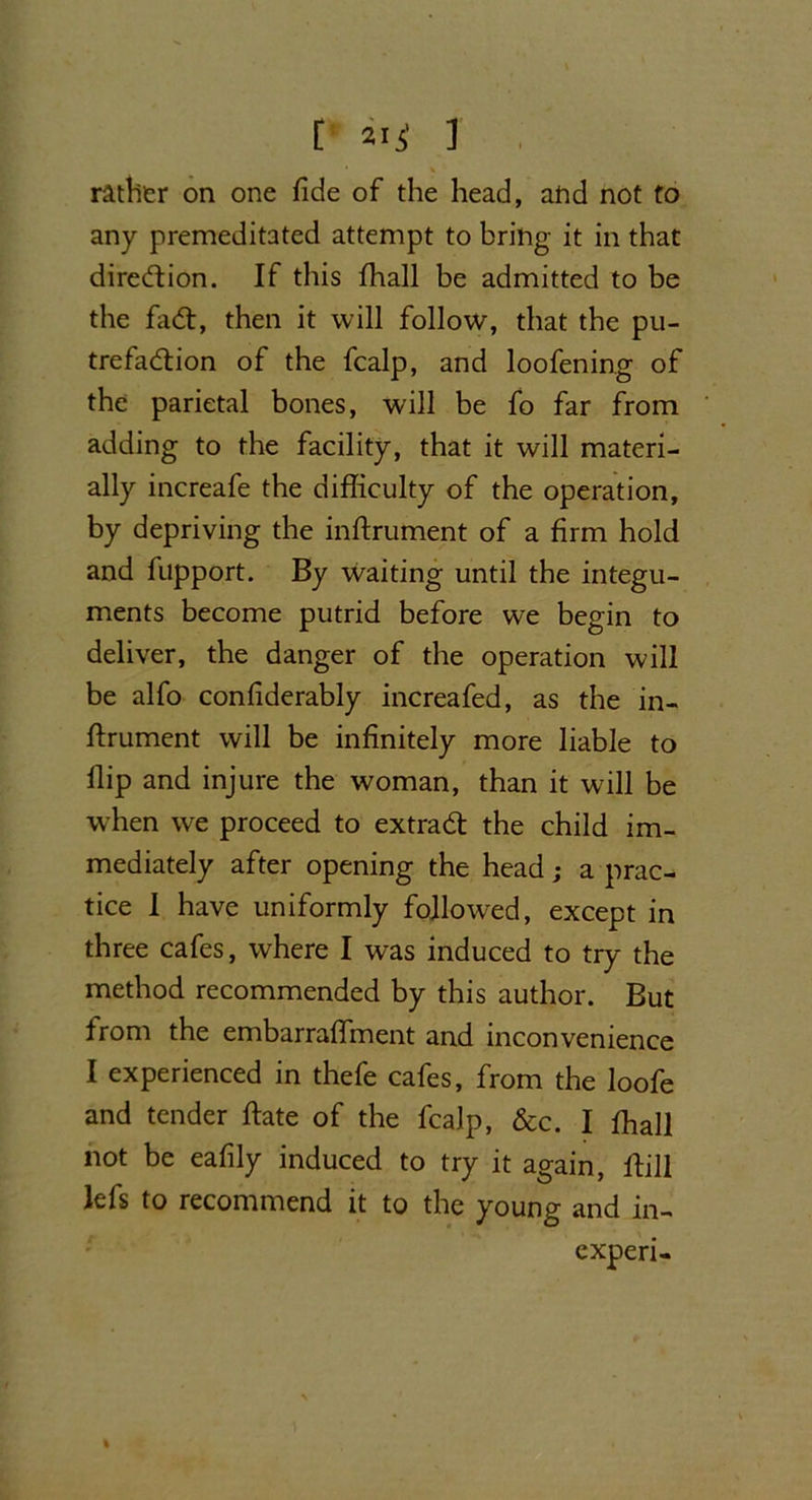 [ 21 $ ] rather on one fide of the head, and not to any premeditated attempt to bring it in that direction. If this fhall be admitted to be the fa#, then it will follow, that the pu- trefaction of the fcalp, and loofening of the parietal bones, will be fo far from adding to the facility, that it will materi- ally increafe the difficulty of the operation, by depriving the inftrument of a firm hold and fupport. By waiting until the integu- ments become putrid before we begin to deliver, the danger of the operation will be alfo confiderably increafed, as the in- ftrument will be infinitely more liable to flip and injure the woman, than it will be when we proceed to extra# the child im- mediately after opening the head; a prac- tice I have uniformly followed, except in three cafes, where I was induced to try the method recommended by this author. But from the embarraffment and inconvenience I experienced in thefe cafes, from the loofe and tender ftate of the fcalp, &c. I ffiall not be eafily induced to try it again, ftill lefs to recommend it to the young and in- experi-