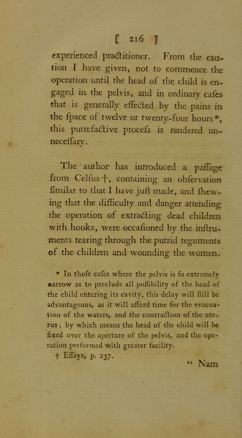 experienced practitioner. From the carr- tion I have given, not to commence the operation until the head of the child is en- gaged in the pelvis, and in ordinary cafes that is generally effected by the pains in the fpace of twelve or twenty-four hours*, this putrefactive procefs is rendered un- neceifary. The author has introduced a paffage from Celfus-f, containing an obfervation fimilar to that I have juft made, and ffiew- ing that the difficulty and danger attending the operation of extracting dead children with hooks, were occafioned by the inltru- ments tearing through the putrid teguments of the children and wounding the women. * In thofc cafes where the pelvis is fo extremely narrow as to preclude all poffibility of the head of the child entering its cavity, this delay will Hill be advantageous, as it will afford time for the evacua- tion of the waters, and the contraction of the ute- rus ; by which means the head of the child will be fixed over the aperture of the pelvis, and the ope- ration performed with greater facility. f Effays, p. 237. Nam.