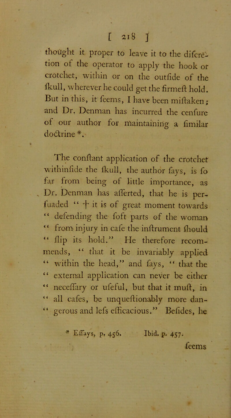 [ 318 ] thought it proper to leave it to the difcrd- tion of the operator to apply the hook or crotchet, within or on the outfide of the fkull, wherever he could get the firmed: hold. But in this, it feems, I have been midaken; and Dr. Denman has incurred the cenfure of our author for maintaining a fimilar dodtrine *. The eondant application of the crotchet withinfide the Ikull, the author fays, is fo far from being of little importance, as . Dr. Denman has aflerted, that he is per- fuaded “ -f* it is of great moment towards “ defending the foft parts of the woman “ from injury in cafe the indrument fliould “ flip its hold.” He therefore recom- mends, “ that it be invariably applied “ within the head,” and fays, “ that the “ external application can never be either “ neceflary or ufeful, but that it mud, in “ all cafes, be unquedionably more dan- “ gerous and lefs efficacious.” Befides, he * Efluys, p. 456. Ibid. p. 457. feems