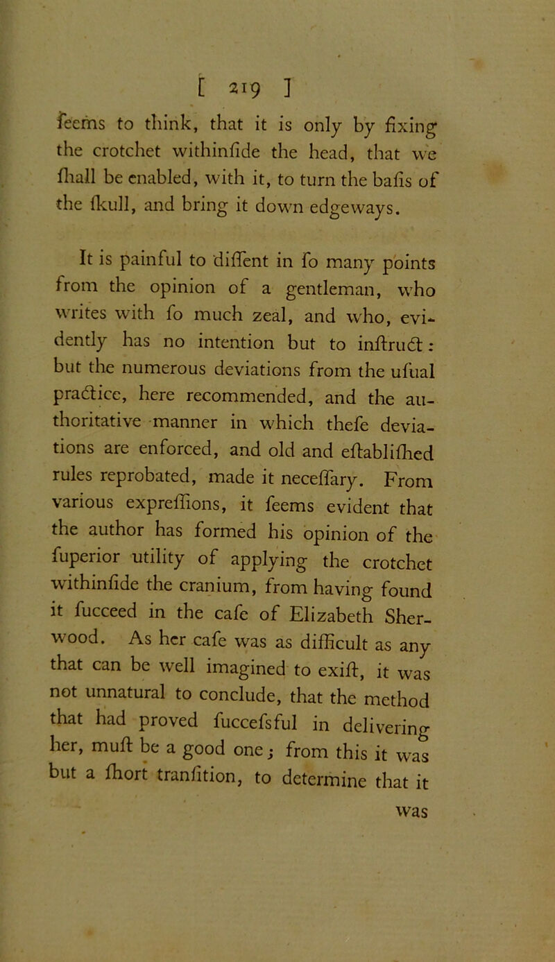 iecrns to think, that it is only by fixing the crotchet withinfide the head, that we fhall be enabled, with it, to turn the balls of the Ikull, and bring it down edgeways. It is painful to dilfent in fo many points from the opinion of a gentleman, who writes with fo much zeal, and who, evi- dently has no intention but to inftrud: ; but the numerous deviations from the ufual practice, here recommended, and the au- thoritative manner in which thefe devia- tions are enforced, and old and eftablilhed rules reprobated, made it necelfary. From various exprelfions, it feems evident that the author has formed his opinion of the fuperior utility of applying the crotchet withinfide the cranium, from having found it fucceed in the cafe of Elizabeth Sher- wood. As her cafe was as difficult as any that can be well imagined to exifi, it was not unnatural to conclude, that the method that had proved fuccefsful in delivering her, mull: be a good one; from this it wTas but a fhort tranfition, to determine that it was