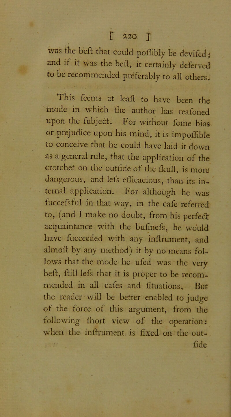 was the beft that could poffibly be deviled; and if it was the beft, it certainly deferved to be recommended preferably to all others. This feems at leaft to have been the mode in which the author has reafoned upon the fubject. For without fome bias or prejudice upon his mind, it is impoftible to conceive that he could have laid it down as a general rule, that the application of the crotchet on the outftde of the Ikull, is more dangerous, and lefs efficacious, than its in- ternal application. For although he was fuccefsful in that way, in the cafe referred to, (and I make no doubt, from his perfect acquaintance with the bulinefs, he would have fucceeded with any inftrument, and almoft by any method) it by no means fol- lows that the mode he ufed was the very beft, ftill lefs that it is proper to be recom- mended in all cafes and fituations, But the reader will be better enabled to judge of the force of this argument, from the following lhort view of the operation: when the inftrument is fixed on the out- ftde