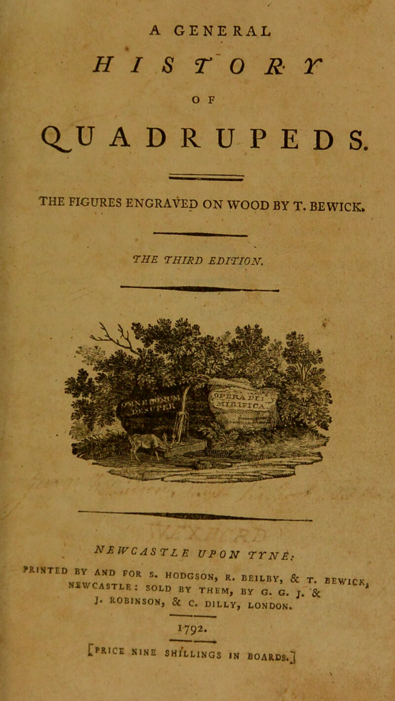 A GENE RAL HIS TORT O F Q_U ADRUPEDS. THE FIGURES ENGRAVED ON WOOD BY T. BEWICK. 7HE THIRD EDITION. NE IV CASTLE UPON TYNE; LISTED EV AND FOR S. HODGSON, R. BEILBY, & T. BEW1( NEWCASTLE: SOLD BV THEM, By G. G. & J. ROBINSON, & c. D1LLY, LONDON. 1'792* [price NINE SHILLINGS IN BOARDS.]
