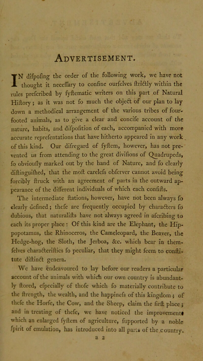 Advertisement. IN difpofing the order of the following work, we have not thought it neceffary to confine ourfelves ftridfly within the rules prefcribed by fyftematic writers on this part of Natural Hillory ; as it was not fo much the objedl of our plan to lay down a methodical arrangement of the various tribes of four- footed animals, as to give a clear and concife account of the nature, habits, and difpofition of each, accompanied with more accurate reprefentations that have hitherto appeared in any work of this kind. Our difregard of fyftem, however, has not pre- vented us from attending to the great divifions of Quadrupeds, fo obvioufly marked out by the hand of Nature, and fo clearly diftinguifhed, that the moll carelefs obferver cannot avoid being forcibly ftruck with an agreement of parts in the outward ap- pearance of the different individuals of which each confifls. The intermediate flations, however, have not been always fo clearly defined ; thefe are frequently occupied by characters fo dubious, that naturalifts have not always agreed in afcribing to each its proper place : Of this kind are the Elephant, the Hip- popotamus, the Rhinoceros, the Cameleopard, the Beaver, the Hedge-hog, the Sloth, the Jerboa, &c. which bear in them- felves charaCteriftics fo peculiar, that they might feem to confti- tutc diftinft genera. We have endeavoured to lay before our readers a particular account of the animals with which our own country is abundant- ly ftored, efpecially of thofe which fo materially contribute to the flrength, the wealth, and the happinefs of this kingdom ; of thefe the Horfc, the Cow, and the Sheep, claim the firft place; and in treating of thefe, we have noticed the improvement# which an enlarged fyftem of agriculture, fupported by a noble fpirit of emulation, has introduced into all parts of the country. a 2
