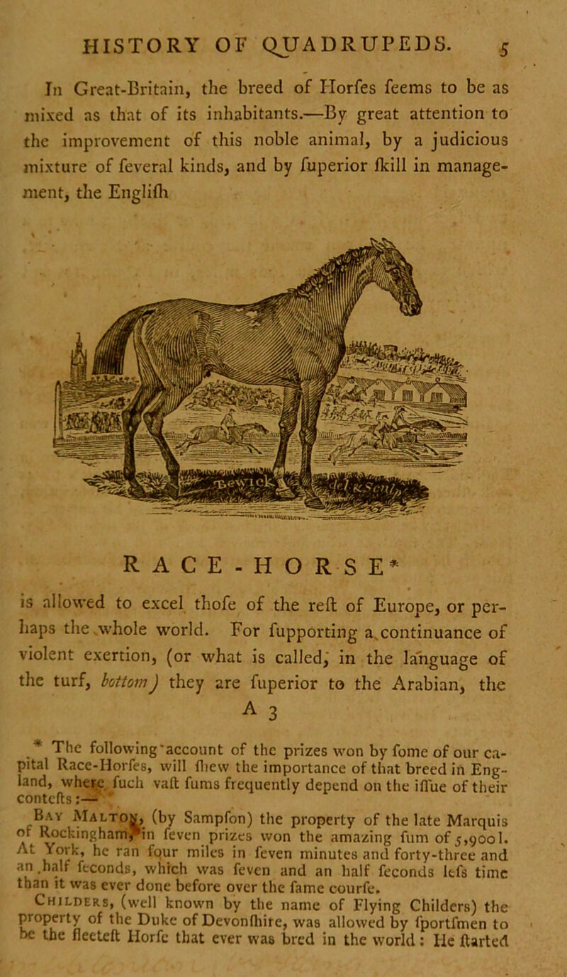 In Great-Britain, the breed of Horfes feems to be as mixed as that of its inhabitants.—By great attention to the improvement of this noble animal, by a judicious mixture of feveral kinds, and by fuperior (kill in manage- ment, the Englifh RACE-HORSE* is allowed to excel thofe of the reft of Europe, or per- haps the .whole world. For fupporting a.continuance of violent exertion, (or what is called, in the language of the turf, bottom) they are fuperior to the Arabian, the A 3 .* The following'account of the prizes w'on by fome of our ca- pital Race-Horfes, will fliew the importance of that breed in Eng- land, where, fuch vaft furns frequently depend on the ifl'ue of their contorts;—• Bay Maltov, (by Sampfon) the property of the late Marquis or Roekingharnr'in feven prizes won the amazing fum of 5,900b J'L ran ^ur mi*cs ‘n feven minutes and forty-three and an .half feconds, which was feven and an half feconds ltfs time than it was ever done before over the fame courfe. Childers, (well knowm by the name of Flying Childers) the property of the Duke of Devonlhire, was allowed by fportfmen to be the fleeteft Ilorfc that ever was bred in the world: He ftarted