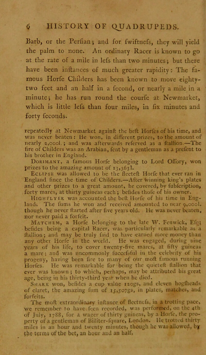Barb, or the Perfian; and for fwiftnefs, they will yield the palm to none. An ordinary Racer is known to go at the rate of a mile in lefs than two minutes; but there have been inftances of much greater rapidity: The fa- mous Horfe Childers has been known to move eighty- two feet and an half in a fecond, or nearly a mile in a minute; he has run round the courfe at Newmarket, which is little lefs than four miles, in fix minutes and forty feconds. repeatedly at Newmarket againlt the heft Horfes of his time, and was never beaten : He won, in different prizes, to the amount of nearly 2,oool.; and was afterwards referved as a ftallion —The lire of Childers was an Arabian, fent by a gentleman as a prefent to his brother in England. Dorimant, a famous Horfe belonging to Lord Ofiory, won prizes to the amazing amount of 13,3631. Eclipse was allowed to be the fleeted; Horfe that ever ran in England flnce the time of Childers.—After Winning king’s plates and other prizes to a great amount, he covered, by fubfcription, forty mares, at thirty guineas each ; befldcs thofe of his owner. Highflyer was accounted the belt Horfe of his time in Eng- land. The furns he won and received amounted to near 9,ocol. though he never darted after five years old. He was never beaten, nor never paid a forfeit. Matchem, a Horfe belonging to the late W. Fenwick, Efq; befides being a capital Racer, was particularly remarkable as a itallion; and may be truly faid to have earned more money than any other Horfe in the world. He was engaged, during nine years of his life, to cover twenty-five mares, at fifty guineas a mare; and was uncommonly fuccefst'ul in the celebrity of his progeny, having been fire to many of our molt famous running Horfes. He was remarkable for being the quieted Itallion that ever was known ; to which, perhaps, may be attributed bis great age, being in his thirty-third year when he died. Shark won, befides a cup value nogs, and eleven hogflieads of claret, the amazing fnm of rj,507gs, in plates, matches, and forfeits. The molt extraordinary indance of flcctncfs, in a trolling pace, we remember to have Teen recorded, was performed, on the 4th of July, 1788, for a wager of thirty guineas, by a Horfe, the pro- perty of a gentleman of Billiter-fquare, London. He trotted thirty miles in an hour and twenty minutes, though he was allowed, bjf the terms of the bet, an hour and an half.