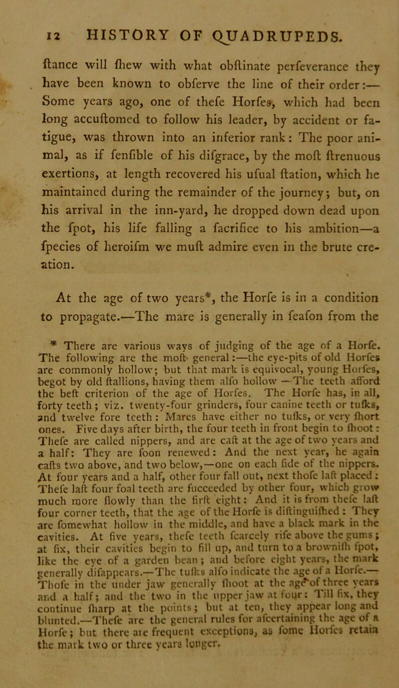 fiance will {hew with what obflinate perfeverance they . have been known to obferve the line of their order:— Some years ago, one of thefe Horfes, which had been long accuflomed to follow his leader, by accident or fa- tigue, was thrown into an inferior rank: The poor ani- mal, as if fenfible of his difgrace, by the mod ftrenuous exertions, at length recovered his ufual ftation, which he maintained during the remainder of the journey; but, on his arrival in the inn-yard, he dropped down dead upon the fpot, his life falling a facrifice to his ambition—a fpecies of heroifm we mull admire even in the brute cre- ation. At the age of two years*, the Horfe is in a condition to propagate.—The mare is generally in feafon from the * There are various ways of judging of the age of a Horfe. The following are the moft- general:—the eye-pits of old Horfes are commonly hollow; but that mark is equivocal, young Horfes, begot by old ftallions, having them alfo hollow —The teeth afford the beft criterion of the age of Horfes. The Horfe has, in all, forty teeth ; viz. twenty-four grinders, four canine teeth or tufks, and twelve fore teeth : Mares have either no tulks, or very fliort ones. Five days after birth, the four teeth in front begin to flioot: Thefe are called nippers, and are call at the age of two years and a half: They are foon renewed: And the next year, he again calls two above, and two below,—one on each fide of the nippers. At four years and a half, other four fall out, next thofe laft placed : Thefe lad four foal teeth are fucceeded by other four, which grow much more flowly than the fir ft eight: And it is from thefe laft four corner teeth, that the age of the Horfe is diftinguilhed : They are fomewhat hollow in the middle, and have a black mark in the cavities. At five years, thefe teeth fcarcely rife above the gums; at fix, their cavities begin to fill up, and turn to a brownilh fpot, like the eye of a garden bean ; and before eight years, the mark generally difappears.—The tulks alfo indicate the age of a Horfe.— Thofe in the under jaw generally flioot at the ag^of three years and a half; and the two in the upper jaw at four: Till fix, they continue fharp at the points; but at ten, they appear long and blunted.—Thefe are the general rules for afeertaining the age of a Horfe; but there aie frequent exceptions, as fome Horfes retain the mark two or three years longer.