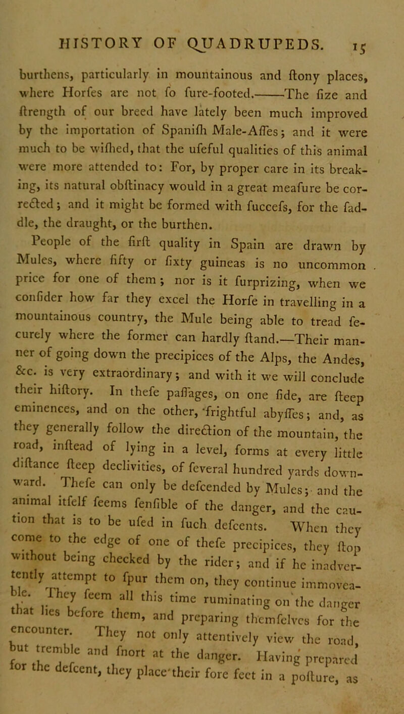 burthens, particularly in mountainous and ftony places, where Horfes are not fo fure-footed. .The fize and ftrength of our breed have lately been much improved by the importation of Spanifh Male-Afles; and it were much to be wifhed, that the ufeful qualities of this animal were more attended to: For, by proper care in its break- ing, its natural obftinacy would in a great meafure be cor- rected ; and it might be formed with fuccefs, for the fad- dle, the draught, or the burthen. People of the firft quality in Spain are drawn by Mules, where fifty or fixty guineas is no uncommon price for one of them ; nor is it furprizing, when we confider how far they excel the Horfe in travelling in a mountainous country, the Mule being able to tread fe- curely where the former can hardly hand.—Their man- ner of going down the precipices of the Alps, the Andes, &c. is very extraordinary; and with it we will conclude their hiftory. In thefe paflages, on one fide, are fteep eminences, and on the other, ‘frightful abyfTes; and, as they generally follow the direftion of the mountain, the road, inftead of lying in a level, forms at every little diftance fteep declivities, of feveral hundred yards down- ward. Thefe can only be defcended by Mules; and the animal itfelf feems fenfible of the danger, and the cau- tion that is to be ufed in fuch defcents. When they come to the edge of one of thefe precipices, they flop without being checked by the rider; and if he inadver- tently attempt to fpur them on, they continue immovea- ,e‘ r iey fecm a]1 ^is time ruminating on the danger that lies before them, and preparing thcmfelves for the encounter. They not only attentively view the road for thTre ad,fn°rt at the lianger- HavinS prepared the defccnt, they place'their fore feet In a pollute, as
