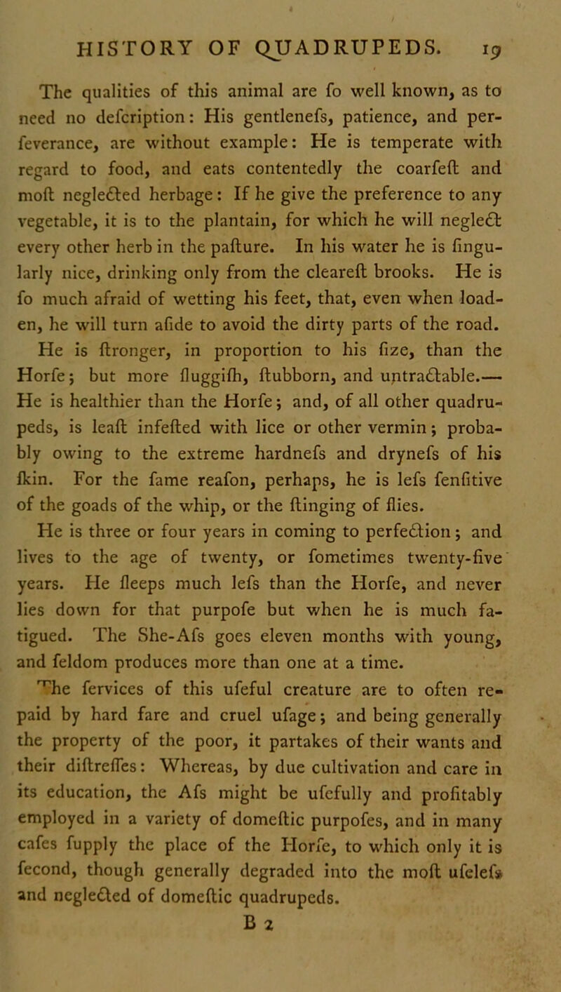 The qualities of this animal are fo well known, as to need no defcription: His gentlenefs, patience, and per- feverance, are without example: He is temperate with regard to food, and eats contentedly the coarfeft and moft negleCted herbage: If he give the preference to any vegetable, it is to the plantain, for which he will negleCt every other herb in the paflure. In his water he is Angu- larly nice, drinking only from the cleareft brooks. He is fo much afraid of wetting his feet, that, even when load- en, he will turn afide to avoid the dirty parts of the road. He is ftronger, in proportion to his fize, than the Horfe; but more fluggifh, ftubborn, and untra&able.— He is healthier than the Horfe; and, of all other quadru- peds, is leaft infefted with lice or other vermin; proba- bly owing to the extreme hardnefs and drynefs of his fkin. For the fame reafon, perhaps, he is lefs fenfitive of the goads of the whip, or the flinging of flies. He is three or four years in coming to perfection; and lives to the age of twenty, or fometimes twenty-five years. He fleeps much lefs than the Horfe, and never lies down for that purpofe but when he is much fa- tigued. The She-Afs goes eleven months with young, and feldom produces more than one at a time. 'Uie fervices of this ufeful creature are to often re- paid by hard fare and cruel ufage; and being generally the property of the poor, it partakes of their wants and their diftrefles: Whereas, by due cultivation and care in its education, the Afs might be ufefully and profitably employed in a variety of domeftic purpofes, and in many cafes fupply the place of the Horfe, to which only it is fecond, though generally degraded into the moft ufelefs and negledled of domeftic quadrupeds. B 2