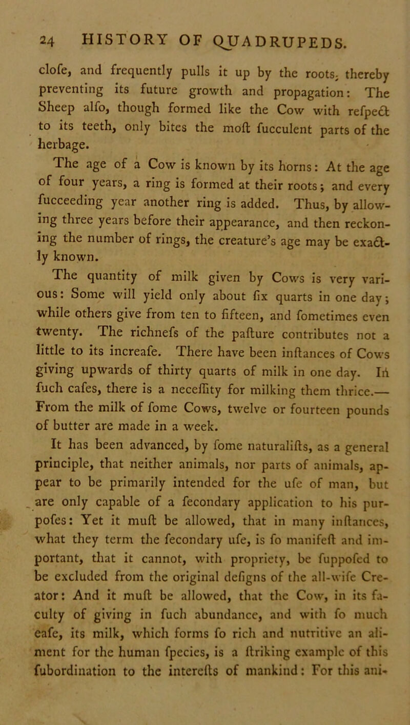 clofe, and frequently pulls it up by the roots, thereby preventing its future growth and propagation: The Sheep alfo, though formed like the Cow with refpect to its teeth, only bites the mod fucculent parts of the herbage. The age of a Cow is known by its horns: At the age of four years, a ring is formed at their roots; and every fucceeding year another ring is added. Thus, by allow- ing three years before their appearance, and then reckon- ing the number of rings, the creature’s age may be exaft- ly known. The quantity of milk given by Cows is very vari- ous: Some will yield only about fix quarts in one day; while others give from ten to fifteen, and fometimes even twenty. The richnefs of the pafture contributes not a little to its increafe. There have been inftances of Cows giving upwards of thirty quarts of milk in one day. Id fuch cafes, there is a neceflity for milking them thrice.— From the milk of fome Cows, twelve or fourteen pounds of butter are made in a week. It has been advanced, by fome naturalifts, as a general principle, that neither animals, nor parts of animals, ap- pear to be primarily intended for the ufe of man, but are only capable of a fecondary application to his pur- pofes: Yet it mull be allowed, that in many inftances, what they term the fecondary ufe, is fo manifeft and im- portant, that it cannot, with propriety, be fuppofed to be excluded from the original defigns of the all-wife Cre- ator: And it muft be allowed, that the Cow, in its fa- culty of giving in fuch abundance, and with fo much eafe, its milk, which forms fo rich and nutritive an ali- ment for the human fpecies, is a ftriking example of this fubordination to the interefts of mankind: For this ani-